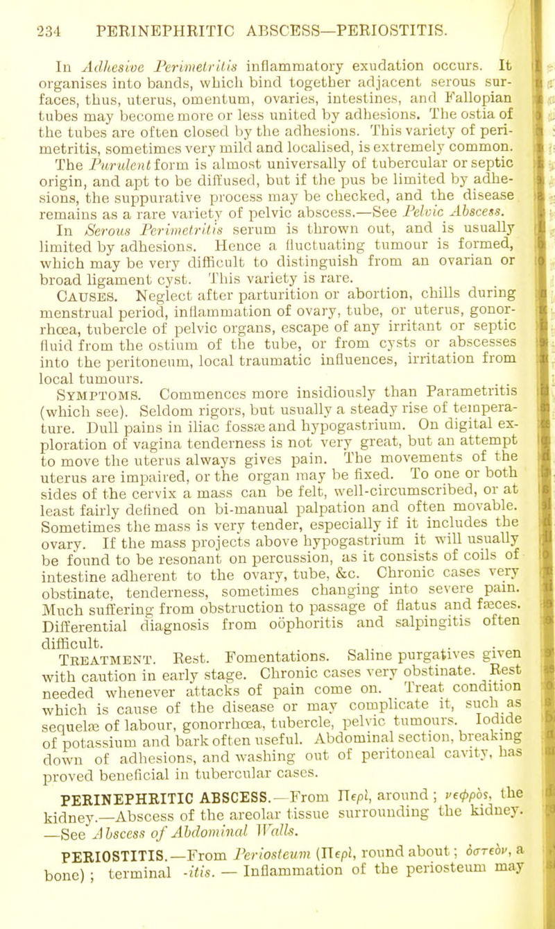 In Adhesive Perimetritis inflammatory exudation occurs. It organises into bands, which bind together adjacent serous sur- faces, thus, uterus, omentum, ovaries, intestines, and Fallopian tubes may become more or less united by adhesions. The ostia of the tubes are often closed by the adhesions. This variety of peri- metritis, sometimes very mild and localised, is extremely common. The Purulent iorm is almost universally of tubercular or septic origin, and apt to be diffused, but if the pus be limited by adhe- sions, the suppurative process may be checked, and the disease remains as a rare variety of pelvic abscess.—See Pelvic Abscess. In Serous Perimetritis serum is thrown out, and is usually limited by adhesions. Hence a fluctuating tumour is formed, which may be very difficult to distinguish from an ovarian or broad ligament cyst. This variety is rare. CAUSES. Neglect after parturition or abortion, chills during menstrual period, inflammation of ovary, tube, or uterus, gonor- rhoea, tubercle of pelvic organs, escape of any irritant or septic fluid from the ostium of the tube, or from cysts or abscesses into the peritoneum, local traumatic influences, irritation from local tumours. Symptoms. Commences more insidiously than Parametritis (which see). Seldom rigors, but usually a steady rise of tempera- ture. Dull pains in iliac fossa? and hypogastrium. On digital ex- ploration of vagina tenderness is not very great, but an attempt to move the uterus always gives pain. The movements of the uterus are impaired, or the organ may be fixed. To one or both sides of the cervix a mass can be felt, well-circumscribed, or at least fairly defined on bi-manual palpation and often movable. Sometimes the mass is very tender, especially if it includes the ovary. If the mass projects above hypogastrium it will usually be found to be resonant on percussion, as it consists of coils of intestine adherent to the ovary, tube, &c. Chronic cases very obstinate, tenderness, sometimes changing into severe pain. Much suffering from obstruction to passage of flatus and freces. Differential diagnosis from oophoritis and salpingitis often difficult. Tbeatmbnt. Rest. Fomentations. Saline purgatives given with caution in early stage. Chronic cases very obstinate. Rest needed whenever attacks of pain come on. Treat condition which is cause of the disease or may complicate it, such as sequela: of labour, gonorrhoea, tubercle, pelvic tumours Iodide of potassium and bark often useful. Abdominal section, breaking down of adhesions, and washing out of peritoneal cavity, has proved beneficial in tubercular cases. PERINEPHRITIC ABSCESS.—From Jlepi, around ; ve<ppbs. the kidney.—Abscess of the areolar tissue surrounding the kidney. —See Abscess of Abdominal Walls. PERIOSTITIS. —From Periosteum (Jlepl, roundabout; dtrrebv, a bone) ; terminal -Ms. — Inflammation of the periosteum may