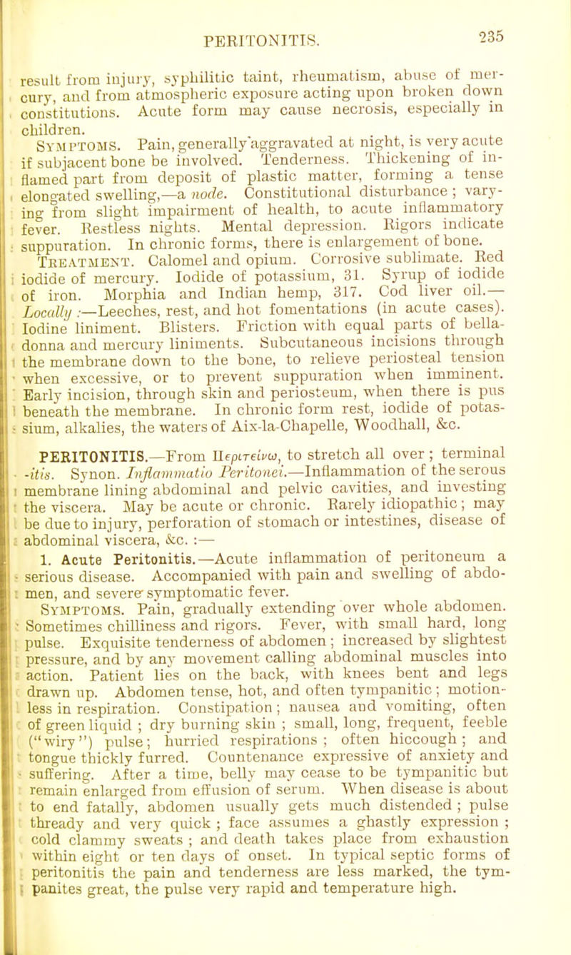 result from injury, syphilitic taint, rheumatism, abuse of mer- cury, and from atmospheric exposure acting upon broken down constitutions. Acute form may cause necrosis, especially in children. Symptoms. Pain, generally'aggravated at night, is very acute if subjacent bone be involved. Tenderness. Thickening of in- flamed part from deposit of plastic matter, forming a tense elongated swelling,—a node. Constitutional disturbance ; vary- ing from slight impairment of health, to acute inflammatory fever. Restless nights. Mental depression. Rigors indicate suppuration. In chronic forms, there is enlargement of bone. Tke.vtment. Calomel and opium. Corrosive sublimate. Red iodide of mercury. Iodide of potassium, 31. Syrup of iodide of iron. Morphia and Indian hemp, 317. Cod liver oil.— Locally .—Leeches, rest, and hot fomentations (in acute cases). Iodine liniment. Blisters. Friction with equal parts of bella- donna and mercury liniments. Subcutaneous incisions through ; the membrane down to the bone, to relieve periosteal tension • when excessive, or to prevent suppuration when imminent, Early incision, through skin and periosteum, when there is pus I beneath the membrane. In chronic form rest, iodide of potas- • sium, alkalies, the waters of Aix-la-Chapelle, Woodhall, &c. PERITONITIS.—From UepLreivu, to stretch all over ; terminal • -itis. Synon. Inflammatio Peritonei.—Inflammation of the serous i membrane lining abdominal and pelvic cavities, and investing ■ the viscera. May be acute or chronic. Rarely idiopathic ; may be due to injury, perforation of stomach or intestines, disease of . abdominal viscera, &c. :— 1. Acute Peritonitis.—Acute inflammation of peritoneum a - serious disease. Accompanied with pain and swelling of abdo- l men, and severe symptomatic fever. Symptoms. Pain, gradually extending over whole abdomen. • Sometimes chilliness and rigors. Fever, with small hard, long pulse. Exquisite tenderness of abdomen ; increased by slightest : pressure, and by any movement calling abdominal muscles into - action. Patient lies on the back, with knees bent and legs drawn up. Abdomen tense, hot, and often tympanitic ; motion- less in respiration. Constipation ; nausea and vomiting, often of green liquid ; dry burning skin ; small, long, frequent, feeble (wiry) pulse; hurried respirations; often hiccough; and tongue thickly furred. Countenance expressive of anxiety and • suffering. After a time, belly may cease to be tympanitic but : remain enlarged from effusion of serum. When disease is about ' to end fatally, abdomen usually gets much distended ; pulse thready and very quick ; face assumes a ghastly expression ; cold clammy sweats ; and death takes place from exhaustion > within eight or ten days of onset. In typical septic forms of peritonitis the pain and tenderness are less marked, the tym- panites great, the pulse very rapid and temperature high.