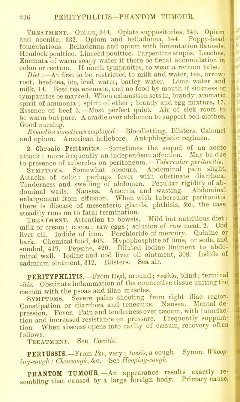 Treatment. Opium, 344. Opiate suppositories, 340. Opium and aconite, 332. Opium and belladonna, 344. Poppy-head fomentations. Belladonna and opium with fomentation flannels. Hemlock poultice. Linseed poultice. Turpentine stupes. Leeches. Enemata of warm soapy water if there be fascal accumulation in colon or rectum. If much tympanites, to wear a rectum tube. Diet:—At first to be restricted to milk and water, tea, arrow- root, beef-tea, ice, iced water, barley water. Lime water and milk, 14. Beef-tea enemata, and no food by mouth if sickness or tympanites be marked. When exhaustion sets in, brandy; aromatic spirit of ammonia ; spirit of ether ; brandy and egg mixture, 17. Essence of beef 3.—Most perfect quiet. Air of sick room to be warm bur, pure. A cradle over abdomen to support bed-clothes. Good nursing. Remedies sometimes employed :—Bloodletting. Blisters. Calomel and opium. American hellebore. Antiphlogistic regimen. 2. Chronic Peritonitis.—Sometimes the sequel of an acute attack : more frequently an independent affection. May be due to presence of tubercles on peritoneum.— Tubercular peritonitis. Symptoms. Somewhat obscure. Abdominal pain slight. Attacks of colic : perhaps fever with obstinate diarrhoea. Tenderness and swelling of abdomen. Peculiar rigidity of ab- dominal walls. Nausea. Anasmia and wasting. Abdominal enlargement from effusion. When with tubercular peritonitis there is disease of mesenteric glands, phthisis, &c, the case steadily runs on to fatal termination. Treatment. Attention to bowels. Mild but nutritious diet: milk or cream ; cocoa; raw eggs ; solution of raw meat. 2. Cod liver oil. Iodide of iron. Perchloride of mercury. Quinine or bark. Chemical food, 405. Hypophosphite of lime, or soda, and sumbul, 419. Pepsine, 420. Diluted iodine liniment to abdo- minal wall. Iodine and cod liver oil ointment, 308. Iodide of cadmium ointment, 312. Blisters. Sea air. PERITYPHLITIS.—Fromllepi, around; rvf\bs,, blind ; terminal -itis. Obstinate inflammation of the connective tissue uniting the CEecum with the psoas and iliac muscles. Symptoms. Severe pains shooting from right iliac region. Constipation or diarrhoea and tenesmus. Nausea. Mental de- pression. Fever. Pain and tenderness over cajcum, with tumefac- tion and increased resistance on pressure. Frequently suppura- tion. When abscess opens into cavity of caecum, recovery often follows. Treatment. See Coxitis. PERTUSSIS.—From Per, very; tussis, a cough. Synon. Whoop- ing-cough ; Chincough, &c—See Hooping-cough. PHANTOM TUMOUR.—An appearance results exactly re- sembling that caused by a large foreign body. Primary cause,
