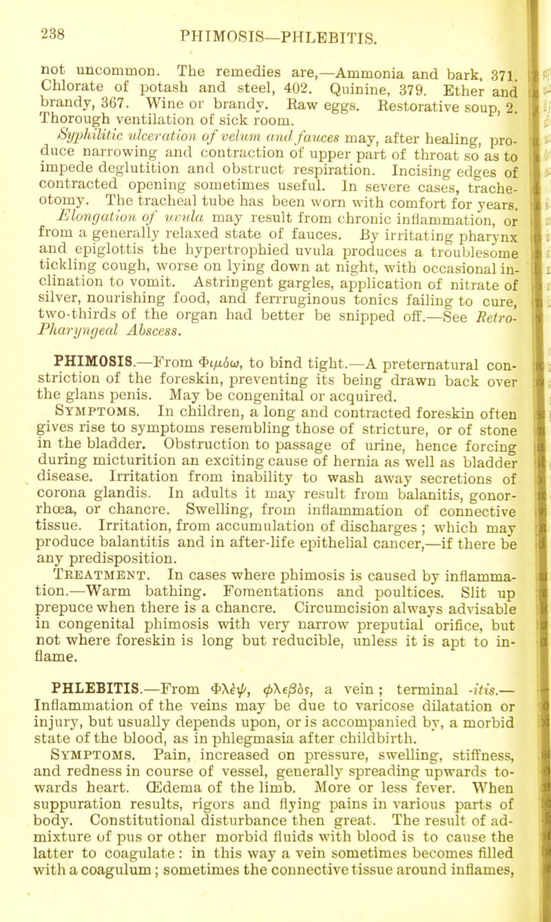 PHIMOSIS—PHLEBITIS. not uncommon. The remedies are,—Ammonia and bark, 371 Chlorate of potash and steel, 402. Quinine, 379. Ether and brandy, 367. Wine or brandy. Haw eggs. Restorative soup, 2. Thorough ventilation of sick room. Syphilitic ulceration of velum a nd fauces may, after healing, pro- duce narrowing and contraction of upper part of throat so'as to impede deglutition and obstruct respiration. Incising edges of contracted opening sometimes useful. In severe cases, trache- otomy. The tracheal tube has been worn with comfort for years. Elongation, of uvula may result from chronic inflammation, or from a generally relaxed state of fauces. By irritating pharynx and epiglottis the hypertrophied uvula produces a troublesome tickling cough, worse on lying down at night, with occasional in- clination to vomit. Astringent gargles, application of nitrate of silver, nourishing food, and ferrruginous tonics failing to cure, two-thirds of the organ had better be snipped off.—See Retro- pharyngeal Abscess. PHIMOSIS.—From Qifidw, to bind tight.—A preternatural con- striction of the foreskin, preventing its being drawn back over the glans penis. May be congenital or acquired. Symptoms. In children, a long and contracted foreskin often gives rise to symptoms resembling those of stricture, or of stone in the bladder. Obstruction to passage of urine, hence forcing during micturition an exciting cause of hernia as well as bladder disease. Irritation from inability to wash away secretions of corona glandis. In adults it may result from balanitis, gonor- rhoea, or chancre. Swelling, from inflammation of connective tissue. Irritation, from accumulation of discharges ; which may produce balantitis and in after-life epithelial cancer,—if there be any predisposition. Treatment. In cases where phimosis is caused by inflamma- tion.—Warm bathing. Fomentations and poultices. Slit up prepuce when there is a chancre. Circumcision always advisable in congenital phimosis with very narrow preputial orifice, but not where foreskin is long but reducible, unless it is apt to in- flame. PHLEBITIS.—From <pX^, 0\e/36s, a vein; terminal -iVts.— Inflammation of the veins may be due to varicose dilatation or injury, but usually depends upon, oris accompanied by, a morbid state of the blood, as in phlegmasia after childbirth. Symptoms. Pain, increased on pressure, swelling, stiffness, and redness in course of vessel, generally spreading upwards to- wards heart. (Edema of the limb. More or less fever. When suppuration results, rigors and flying pains in various parts of body. Constitutional disturbance then great. The result of ad- mixture of pus or other morbid fluids with blood is to cause the latter to coagulate : in this way a vein sometimes becomes filled with a coagulum; sometimes the connective tissue around inflames,