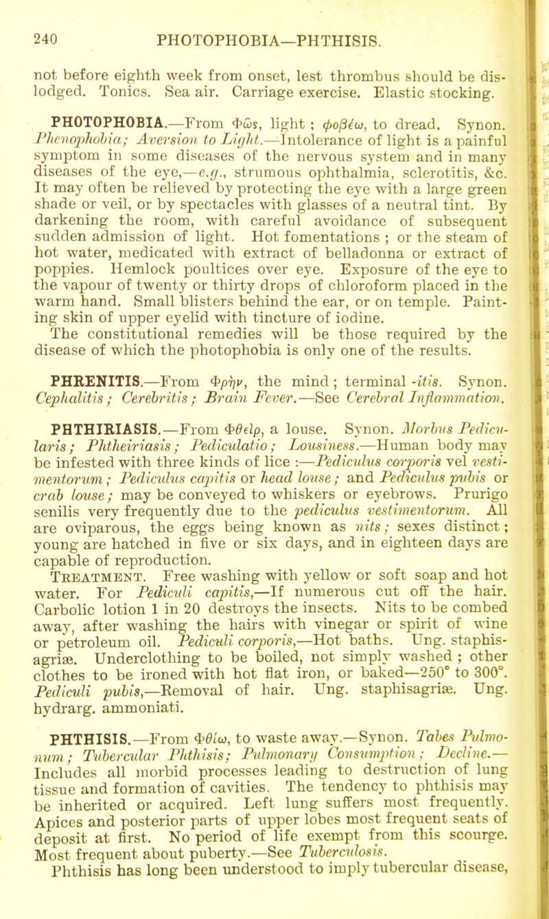 not before eighth week from onset, lest thrombus should be dis- lodged. Tonics. Sea air. Carriage exercise. Elastic stocking. PHOTOPHOBIA.—From fws, light ; <p0ptw, to dread. Synon. Phcnophobia; Aversion to Light.—Intolerance of light is a painful symptom in some diseases of the nervous system and in many diseases of the eye,—e.g., strumous ophthalmia, sclerotitis, &c. It may often be relieved by protecting the eye with a large green shade or veil, or by spectacles with glasses of a neutral tint. By darkening the room, with careful avoidance of subsequent sudden admission of light. Hot fomentations ; or the steam of hot water, medicated with extract of belladonna or extract of poppies. Hemlock poultices over eye. Exposure of the eye to the vapour of twenty or thirty drops of chloroform placed in the warm hand. Small blisters behind the ear, or on temple. Paint- ing skin of upper eyelid with tincture of iodine. The constitutional remedies will be those required by the disease of which the photophobia is only one of the results. PHRENITIS.—From 4>/57/j>, the mind; terminal -itis. Synon. Cephalitis; Cerebritis ; Brain Fever.—See Cerebral Inflammation. PHTHIRIASIS.— From $>8dp, a louse. Synon. Morbus Pedicu- laris ; Phtheiriasis; Pediculatio; Lousiness.—Human body may be infested with three kinds of lice :—Pediculus corporis vel vesti- mentorum ; Pediculus capitis or head louse; and Pediculus pubis or crab louse; may be conveyed to whiskers or eyebrows. Prurigo senilis very frequently due to the pediculus vestimentorum. All are oviparous, the eggs being known as nits; sexes distinct; young are hatched in five or six days, and in eighteen days are capable of reproduction. Treatment. Free washing with yellow or soft soap and hot water. For Pedicidi capitis,—If numerous cut off the hair. Carbolic lotion 1 in 20 destroys the insects. Nits to be combed away, after washing the hairs with vinegar or spirit of wine or petroleum oil. Pediculi corporis,—Hot baths. Ung. staphis- agriaj. Underclothing to be boiled, not simply washed ; other clothes to be ironed with hot flat iron, or baked—250° to 300°. Pediculi pubis— Removal of hair. Ung. staphisagriaa. Ung. hydrarg. ammoniati. PHTHISIS.—From i^dia, to waste away—Synon. Tabes Pidmo- num; Tubercular Phthisis; Pulmonar;/ Consumption; Decline.— Includes all morbid processes leading to destruction of lung tissue and formation of cavities. The tendency to phthisis may be inherited or acquired. Left lung suffers most frequently. Apices and posterior parts of upper lobes most frequent seats of deposit at first. No period of life exempt from this scourge. Most frequent about puberty.—See Tuberculosis. Phthisis has long been understood to imply tubercular disease,