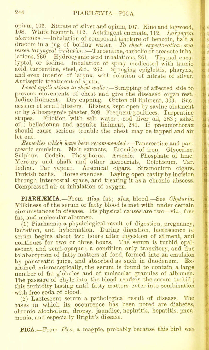 PIARHiEMIA—PICA. opium, 106. Nitrate of silver and opium, 107. Kino and logwood, 108. White bismuth, 112. Astringent enemata, 112. Laryngeal ulceration :—Inhalation of compound tincture of benzoin, half a drachm in a jug of boiling water. To check expectoration, and lessen laryngeal irritation,:—Turpentine, carbolic or creasote inha- lations, 260 Hydrocyanic acid inhalations, 261. Thymol, euca- lyptol, or iodine. Inhalation of spray medicated with tannic acid, turpentine, steel, &c, 262. Sponging epiglottis, pharynx, and even interior of larynx, with solution of nitrate of silver. Antiseptic treatment of sputa. Local ajjplications to chest walls: —Strapping of affected side to prevent movements of chest and give the diseased organ rest. Iodine liniment. Dry cupping. Croton oil liniment, 303. Suc- cession of small blisters. Blisters, kept open by savine ointment or by Albespeyre's plaster, 208. Frequent poultices. Turpentine stupes. Friction with salt water ; cod liver oil, 283 ; salad oil; belladonna and aconite liniment, 281. If pneumothorax should cause serious trouble the chest may be tapped and air let out. Remedies which liave been recommended:—Pancreatine and pan- creatic emulsion. Malt extracts. Bromide of iron. Glycerine. Sulphur. Codeia. Phosphorus. Arsenic. Phosphate of lime. Mercury and chalk and other mercurials, Colchicum. Tar. Iodine. Tar vapour. Arsenical cigars. Stramonium cigars. Turkish baths. Horse exercise. Laying open cavity by incision through intercostal space, and treating it as a chronic abscess. Compressed air or inhalation of oxygen. PIATtHJEMIA. —From Wiap, fat; alfia, blood.—See Chyluria. Milkiness of the serum or fatty blood is met with under certain circumstances in disease. Its physical causes are two—viz., free fat, and molecular albumen. (1) PiarliEemia a physiological result of digestion, pregnancy, lactation, and hybernation. During digestion, lactescence of serum begins about two hours after ingestion of ailment, and continues for two or three hours. The serum is turbid, opal- escent, and semi-opaque ; a condition only transitory, and due to absorption of fatty matters of food, formed into an emulsion by pancreatic juice, and absorbed as such in duodenum. Ex- amined microscopically, the serum is found to contain a large number of fat globules and of molecular granules of albumen. The passage of chyle into the blood renders the serum turbid ; this turbidity lasting until fatty matters enter into combination with free soda of blood. (2) Lactescent serum a pathological result of disease. The cases in which its occurrence has been noted are diabetes, chronic alcoholism, dropsy, jaundice, nephritis, hepatitis, pneu- monia, and especially Blight's disease. PICA.—From Pica, a magpie, probably because this bird was