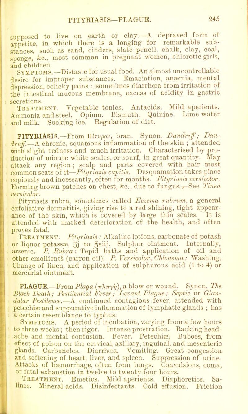 supposed to live on earth or clay.—A depraved form of appetite, in which there is a longing for remarkable sub- stances, such as sand, cinders, slate pencil, chalk, clay, coal, sponge, &C, most common in pregnant women, chlorotic girls, and children. Symptoms.—Distaste for usual food. An almost uncontrollable desire for improper substances. Emaciation, anaemia, mental depression, colicky pains : sometimes diarrhoea from irritation of the intestinal mucous membrane, excess of acidity in gastric secretions. Tbeatment. Vegetable tonics. Antacids. Mild aperients. Ammonia and steel. Opium. Bismuth. Quinine. Lime water and milk. Sucking ice. Regulation of diet. PITYRIASIS.—From llhvpov, bran. Synon. Dandriff; Dan- druff.—A chronic, squamous inflammation of the skin ; attended with slight redness and much irritation. Characterised by pro- duction of minute white scales, or scurf, in great quantity. May attack any region; scalp and parts covered with hair most common seats of it—Pityriasis capitis. Desquamation takes place copiously and incessantly, often for months. Pityriasis versicolor. Forming brown patches on chest, &c., due to f ungus.7—See Tinea versicolor. Pityriasis rubra, sometimes called Eczema rubrum, a general exfoliative dermatitis, giving rise to a red shining, tight appear- ance of the skin, which is covered by large thin scales. It is attended with marked deterioration of the health, and often proves fatal. Treatment. Pityriasis ; Alkaline lotions, carbonate of potash or liquor potassse, 5j to 5viij. Sulphur ointment. Internally, arsenic. P. Rubra: Tepid baths and application of oil and other emollients (carron oil). P. Versicolor, Chloasma: Washing. Change of linen, and application of sulphurous acid (1 to 4) or mercurial ointment. PLAGUE.—From Plaga (ir\iiyTi), a blow or wound. Synon. The Black Death; Pestilential Fever; Levant Plague; Septic or Glan- dular Pestilence.—A continued contagious fever, attended with petechias and suppurative inflammation of lymphatic glands ; has a certain resemblance to typhus. Symptoms. A period of incubation, varying from a few hours to three weeks ; then rigor. Intense prostration. Racking head- ache and mental confusion. Fever. Petechia;. Buboes, from effect of poison on the cervical, axillary, inguinal, and mesenteric glands. Carbuncles. Diarrtuua. Vomiting. Great congestion and softening of heart, liver, and spleen. Suppression of urine. Attacks of haemorrhage, often from lungs. Convulsions, coma, or fatal exhaustion in twelve to twenty-four hours. _ Treatment. Emetics. Mild aperients. Diaphoretics. Sa- lines. Mineral acids. Disinfectants. Cold effusion. Friction