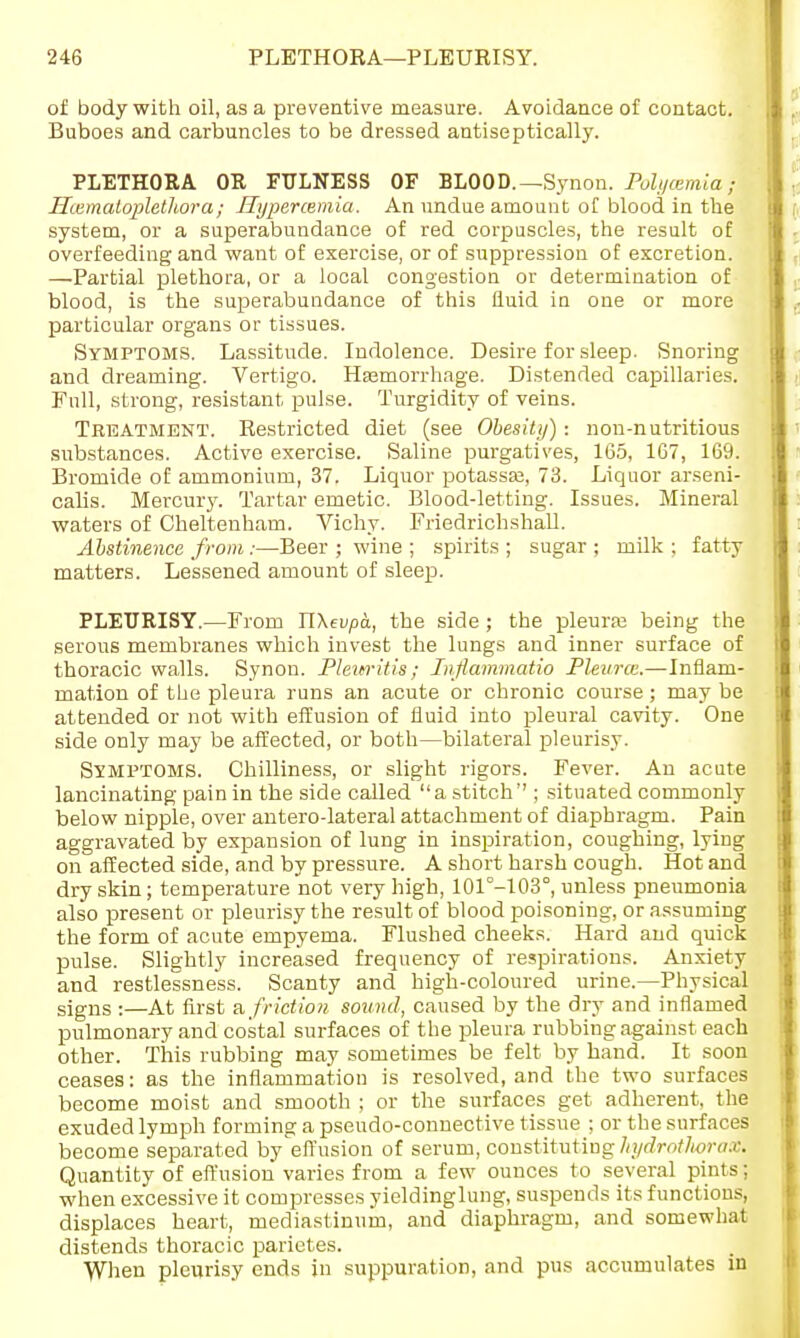 of body with oil, as a preventive measure. Avoidance of contact. Buboes and carbuncles to be dressed antiseptically. PLETHORA OR FULNESS OF BLOOD.—Synon. Polycemia; Hcematoplethora ; Hypercemia. An undue amount of blood in the system, or a superabundance of red corpuscles, the result of overfeeding and want of exercise, or of suppression of excretion. —Partial plethora, or a local congestion or determination of blood, is the superabundance of this fluid in one or more particular organs or tissues. Symptoms. Lassitude. Indolence. Desire for sleep. Snoring and dreaming. Vertigo. Hemorrhage. Distended capillaries. Full, strong, resistant pulse. Turgidity of veins. Treatment. Restricted diet (see Obesity) -. non-nutritious substances. Active exercise. Saline purgatives, 165, 167, 169. Bromide of ammonium, 37. Liquor potassfe, 73. Liquor arseni- calis. Mercury. Tartar emetic. Blood-letting. Issues. Mineral waters of Cheltenham. Vichy. Friedrichshall. Abstinence from;—Beer ; wine ; spirits ; sugar ; milk ; fatty matters. Lessened amount of sleep. PLEURISY.—From IlXevpa, the side; the pleuraj being the serous membranes which invest the lungs and inner surface of thoracic walls. Synon. Plew'itis; Iiifiammatio Pleural.—Inflam- mation of the pleura runs an acute or chronic course; may be attended or not with effusion of fluid into pleural cavity. One side only may be affected, or both—bilateral pleurisy. Symptoms. Chilliness, or slight rigors. Fever. An acute lancinating pain in the side called a stitch''; situated commonly below nipple, over antero-lateral attachment of diaphragm. Pain aggravated by expansion of lung in inspiration, coughing, lying on affected side, and by pressure. A short harsh cough. Hot and dry skin; temperature not very high, 101°-103c, unless pneumonia also present or pleurisy the result of blood poisoning, or assuming the form of acute empyema. Flushed cheeks. Hard and quick pulse. Slightly increased frequency of respirations. Anxiety and restlessness. Scanty and high-coloured urine.—Physical signs :—At first a friction sound, caused by the dry and inflamed pulmonary and costal surfaces of the pleura rubbing against each other. This rubbing may sometimes be felt by hand. It soon ceases: as the inflammation is resolved, and the two surfaces become moist and smooth ; or the surfaces get adherent, the exuded lymph forming a pseudo-connective tissue ; or the surfaces become separated by effusion of serum, constituting hydrotlwram Quantity of effusion varies from a few ounces to several pints: when excessive it compresses yieldinglung, suspends its functions, displaces heart, mediastinum, and diaphragm, and somewhat distends thoracic parietes. When pleurisy ends in suppuration, and pus accumulates in