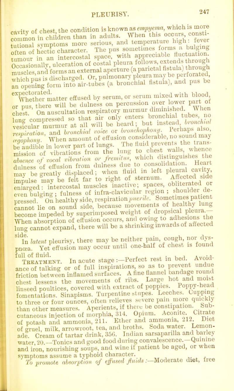 PLEUKISY. r^vitv of chest the condition is known as empyema, which is more con Son in cl idren than in adults. When this occurs consU- tn inTil symptoms more serious, and temperature high: fevei tl n hS character The pus sometimes forms a bulging t mour n arMntercosul space, with appreciable fluctuation tumour m an { £follows, extends through SSSffl'fSSS?^!^ (a parietal fistula) through ■S.^ discharged Or, pulmonary pleura may be perforated, Int^^^rlil (a bronchial fistula), and pus be ^therltter effused by serum, or serum mixed with blood or pus there will be dulness on percussion over lower part of cnest. ' On auscultation respiratory murmur diminished When W compressed so that air only enters bronchial tubes no rsfcula™murmur at all will be heard; but instead bronchial J2SL Kid bronchial voice or bronchophony Perhaps also, cSXw When amount of effusion considerable, no sound may bfSible in lower part of lungs. The ^ZTl^TlteZ mission of vibrations from the lung to chest walls, whence of vocal Man or fremitus, which Jj-W^^ dulness of effusion from dulness due to consolidation Heait may be greatly displaced; when fluid in left pleural cavity, Tpulse may L felt far to right of sternum. Affectedside enlarged- intercostal muscles inactive; spaces, obliteiated or Kin- fulness of infra-clavicular region; shoulder de- pr ssed . ° On healthy side, respiration^*, cannot lie on sound side, because movements of healthy lung become impeded by superimposed weight of ^^jg™^ When absorption of effusion occurs, and owing to adhesions the lung cannot expand, there will be a shrinking inwards of affected S1tn latent pleurisy, there may be neither pain, cough nor dys- pnoea. Yet effusion may occur until one-half of chest is found fUTreatment. In acute stage :-Perfect rest in bed Avoid- ance of talking or of full inspirations, so as to prevent undue friction bet ween inflamed surfaces. A fine flannel bandage round chest lessens the movements of ribs. Large hot and moist linseed poultices, covered with extract of poppies. Poppy-head fomentations. Sinapisms. Turpentine stupes. Leeches. Cupping to three or four ounces, often relieves severe pain more quickly than other measures. Aperients, if there be constipation Sub- cutaneous injection of morphia, 314. Opium. Aconite Citrate of potash and ammonia, 211. Ether and ammonia, 212 Diet of gruel, milk, arrowroot, tea, and broths. Soda water. Lemon- ade. Cream of tartar drink, 350. Indian sarsaparilla and barley water 20 —Tonics and good food during convalescence.—Quinine and iron, nourishing soups, and wine if patient be aged, or when symptoms assume a typhoid character. To promote absorption of effused fluids .-—Moderate diet, free