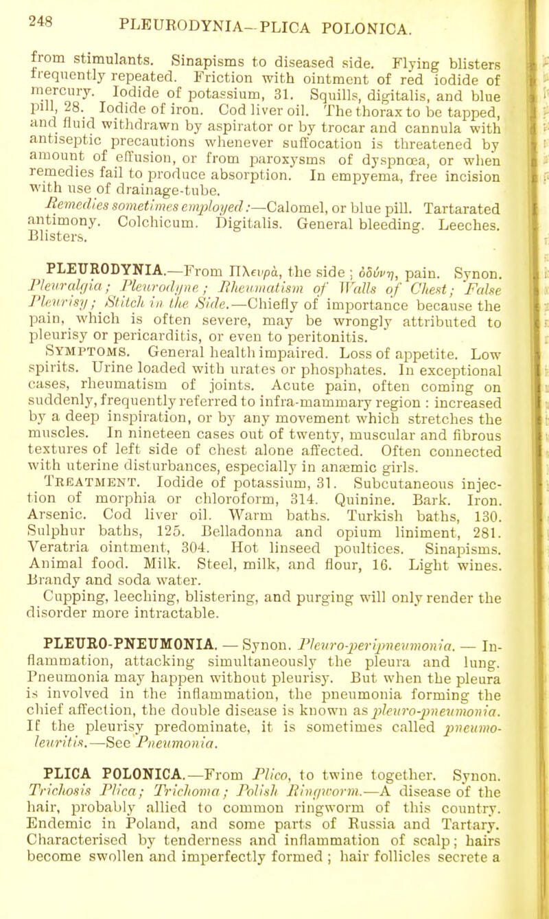 PLEURODYNIA-PLICA POLONICA. from stimulants. Sinapisms to diseased side. Flying blisters frequently repeated. Friction with ointment of red iodide of mercury. Iodide of potassium, 31. Squills, digitalis, and blue pill, 28. Iodide of iron. Cod liver oil. The thorax to be tapped, and fluid withdrawn by aspirator or by trocar and cannula with antiseptic precautions whenever suffocation is threatened by amount of effusion, or from paroxysms of dyspnoea, or when remedies fail to produce absorption. In empyema, free incision with use of drainage-tube. Remedies sometimes employed .-—Calomel, or blue pill. Tartarated antimony. Colchicum. Digitalis. General bleeding. Leeches. Blisters. PLEURODYNIA.—From nXeupa, the side ; 686i>^, pain. Synon. Pleuralgia; Pleurodyne ; Rheumatism of Walls of Chest; False Pleurisy; Stitch in the Side.— Chiefly of importance because the pain, which is often severe, may be wrongly attributed to pleurisy or pericarditis, or even to peritonitis. Symptoms. General health impaired. Loss of appetite. Low spirits. Urine loaded with urates or phosphates. In exceptional cases, rheumatism of joints. Acute pain, often coming on suddenly, frequently referred to infra-mammary region : increased by a deep inspiration, or by any movement which stretches the muscles. In nineteen cases out of twenty, muscular and fibrous textures of left side of chest alone affected. Often connected with uterine disturbances, especially in anaemic girls. Treatment. Iodide of potassium, 31. Subcutaneous injec- tion of morphia or chloroform, 314. Quinine. Bark. Iron. Arsenic. Cod liver oil. Warm baths. Turkish baths, 130. Sulphur baths, 125. Belladonna and opium liniment, 281. Veratria ointment, 304. Hot linseed poultices. Sinapisms. Animal food. Milk. Steel, milk, and flour, 16. Light wines. Brandy and soda water. Cupping, leeching, blistering, and purging will only render the disorder more intractable. PLEUROPNEUMONIA. — Synon. Pleuro-jperypneumonia. — In- flammation, attacking simultaneously the pleura and lung. Pneumonia may happen without pleurisy. But when the pleura is involved in the inflammation, the pneumonia forming the chief affection, the double disease is known as jileuro-pneumonia. IE the pleurisy predominate, it is sometimes called pneumo- leuritis. —See Pneumonia. PLICA POLONICA.—From Plico, to twine together. Synon. Trichosis Plica; Trichoma; Polish Ringworm.—A disease of the hair, probably allied to common ringworm of this country. Endemic in Poland, and some parts of Russia and Tartary. Characterised by tenderness and inflammation of scalp; hairs become swollen and imperfectly formed ; hair follicles secrete a