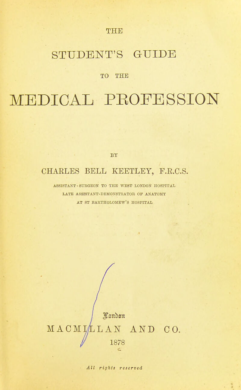 STUDENT'S GUIDE TO THE MEDICAL PEOFESSION BT CHAELES BELL KEETLEY, F.E.C.S. ASSISTANT-SURGEON TO THE TVEST LONDON HOSPITAL LATE ASSISTANT-DEMONSTRATOR OP AJfATOMY AT ST BARTHOLOMEW'S HOSPITAL macm: LAN AND 1878 CO. All rights reserved