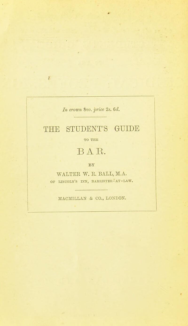 In crown 8t)0. price 2s. 6d. THE STUDENT'S GUIDE TO THE BAH. BY WALTER W. E. BALL, M.A. OF ukcoln's dw, babiustbh-at-law. • MAOfflLLAN & CO., LONDON.