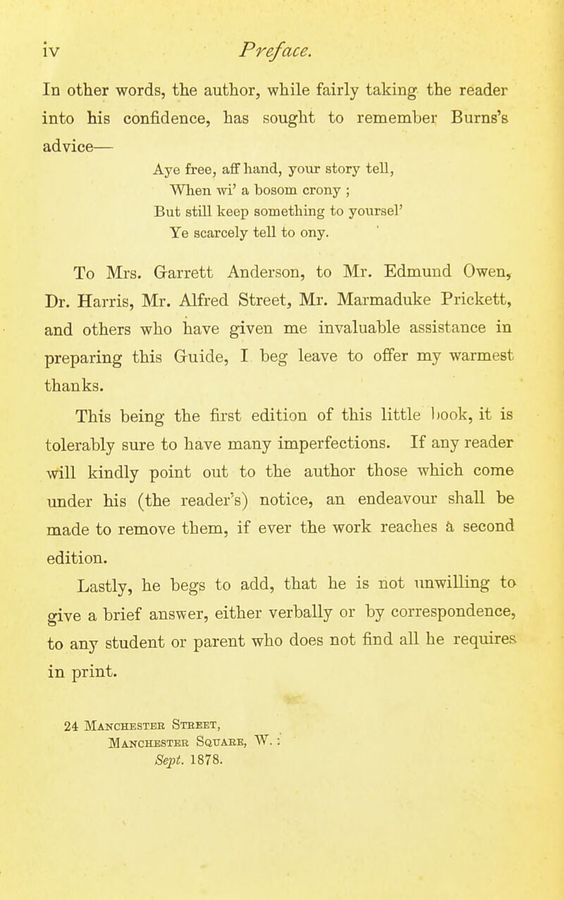 In other words, the author, while fairly taking the reader into his confidence, has sought to remember Burns's advice— Aye free, aff hand, your story tell, When Avi' a bosom crony ; But still keep something to yoursel' Ye scarcely tell to ony. To Mrs. Garrett Anderson, to Mr. Edmund Owen, Dr. Harris, Mr. Alfred Street, Mr. Marmaduke Prickett, and others who have given me invaluable assistance in preparing this Gruide, I beg leave to offer my warmest thanks. This being the first edition of this little book, it is tolerably sure to have many imperfections. If any reader will kindly point out to the author those which come under his (the reader's) notice, an endeavour shall be made to remove them, if ever the work reaches & second edition. Lastly, he begs to add, that he is not unwilling to give a brief answer, either verbally or by correspondence, to any student or parent who does not find all he requires in print. 24 Manchester Stebet, Manchester Sqitaee, W. 8ei^t. 1878.