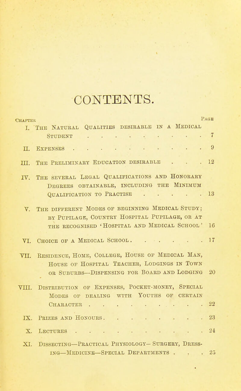 CONTENTS. CHAPTEit Page I. The Natural Qualities desikable in a Medical TTT. The Peeliminaby Education desirable . . .12 IV. The several Legal Qualifications and Honorary Degrees obtainable, including the Minimum Qualification to Practise 13 V. The different Modes of beginning Medical Study ; BY Pupilage, Country Hospital Pupilage, or at THE recognised ' HOSPITAL AND MEDICAL SCHOOL ' 16 VI. Choice of a Medical School, . . . . .17 Vn. Residemce, Home, College, House of Medical Man, House of Hospital Teacher, Lodgings in Town or Suburbs—Dispensing for Board and Lodging 20 Vni. Distribution of Expenses, Pocket-money, Special Student 7 n. Expenses 9 Modes of dealing with Youths of certain Character 22 IX. Prizes and Honours 23 X. Lectures 24 XI. Dissecting—Practical Physiology— Surgery, Dress- ing—Medicine—Special Departments . . .25