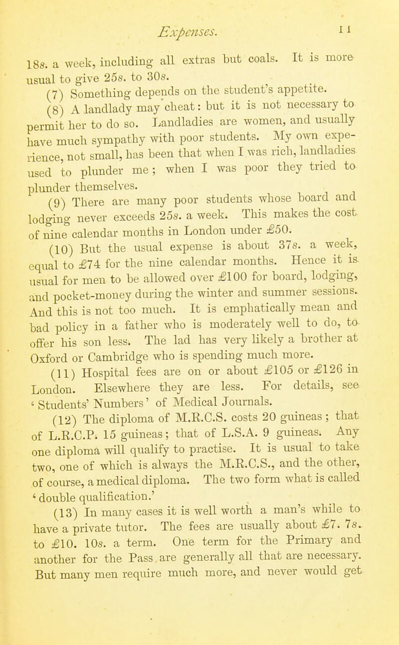 18s. a week, including all extras but coals. It is more usual to give 25s. to 30s. (7) Sometbing depends on the student's appetite. (8) A landlady may'cheat: but it is not necessary to permit her to do so. Landladies are women, and usually have much sympathy with poor students. My own expe- rience, not small, has been that when I was rich, landladies used to plunder me ; when I was poor they tried to plunder themselves. (9) There are many poor students whose board and lodging never exceeds 25s. a week. This makes the cost of nine calendar months in London under £50. (10) But the usual expense is about 37s. a week, equal to £74 for the nine calendar months. Hence it is. usual for men to be allowed over £100 for board, lodging, and pocket-money during the winter and summer sessions. And this is not too much. It is emphatically mean and bad policy in a father who is moderately well to do, to- offer his son less. The lad has very likely a brother at Oxford or Cambridge who is spending much more. (11) Hospital fees are on or about £105 or £126 in London. Elsewhere they are less. For details, see ' Students' Numbers' of Medical Journals. (12) The diploma of M.R.C.S. costs 20 guineas ; that of L.R.C.P. 15 guineas; that of L.S.A. 9 guineas. Any one diploma will qualify to practise. It is usual to take two, one of which is always the M.R.C.S., and the other, of coiurse, a medical diploma. The two form what is called ' double qualification.' (13) In many cases it is well worth a man's while to have a private tutor. The fees are usually about £7. 7s. to £10. 10s. a term. One term for the Primary and another for the Pass are generally all that are necessary. But many men require much more, and never would get