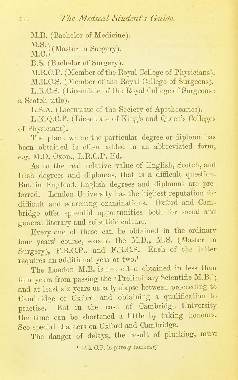 M.B. (Bachelor of Medicine). M.S. M.C. (Master in Surgery). B.S. (Bachelor of Surgery). M.R.C.P. (Member of the Eoyal College of Physicians). M.R.C.S. (Member of the Royal College of Surgeons). L.R.C.S. (Licentiate of the Royal College of Surgeons : a Scotch title). L.S.A. (Licentiate of the Society of Apothecaries). L.K.Q.C.P. (Licentiate of King's and Queen's Colleges of Physicians). The place where the particular degree or diploma has been obtained is often added in an abbreviated form, e.g. M.D. Oxon., L.R.C.P. Ed. As to the real relative value of English, Scotch, and Irish degrees and diplomas, that is a difficult question. But in England, English degrees and diplomas are pre- ferred. London University has the highest reputation for difficult and searching examinations. Oxford and Cam- bridge offer splendid opportunities both for social and general literary and scientific cultme. Every one of these can be obtained in the ordinaiy fom- years' com-se, except the M.D., M.S. (Master in Surgery), F.R.C.P., and F.R.C.S. Each of the latter requires an additional year or two.^ The London M.B. is not often obtained in less than four years from passing the ' Preliminary Scientific M.B.'; and at least six years usually elapse between proceeding to Cambridge or Oxford and obtaining a qualification to practise. But in the case of Cambridge University the time can be shortened a little by taking honours. See special chapters on Oxford and Cambridge. The danger of delays, the result of plucking, must 1 F.E.C.P. is purely honorary.