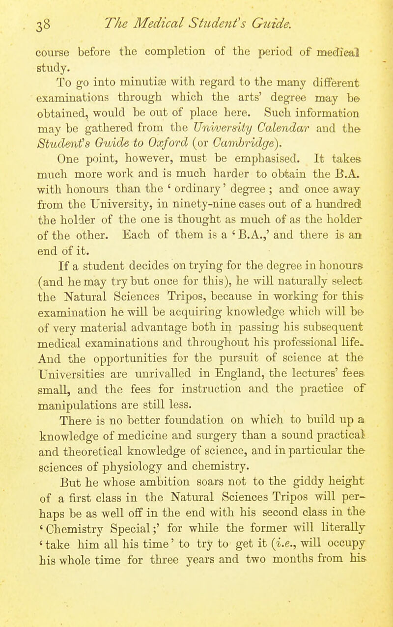 course before the completion of the period of medical study. To go into minutiae with regard to the many different examinations through which the arts' degree may be obtained, would be out of place here. Such information may be gathered from the University Calendar and the Student's Guide to Oxford (or Cambridge). One point, however, must be emphasised. It takes, much more work and is much harder to obtain the B.A. with honours than the ' ordinary' degree ; and once awaj from the University, in ninety-nine cases out of a hundred the holder of the one is thought as much of as the holder of the other. Each of them is a ' B.A.,' and there is an end of it. If a student decides on trying for the degree in honours (and he may try but once for this), he will natm-all'y select the Natural Sciences Tripos, because in working for this- examination he will be acquiring knowledge which will be of very material advantage both in passing his subsequent medical examinations and throughout his professional life. And the opportunities for the pursuit of science at the Universities are unrivalled in England, the lectures' fees- small, and the fees for instruction and the practice of manipulations are still less. There is no better foimdation on which to build up a knowledge of medicine and surgery than a sound practical and theoretical knowledge of science, and in particular the sciences of physiology and chemistry. But he whose ambition soars not to the giddy height of a first class in the Natural Sciences Tripos will per- haps be as well off in the end with his second class in the 'Chemistry Special;' for while the former will literally ' take him all his time' to try to get it {i.e., will occupy his whole time for three years and two months from his-