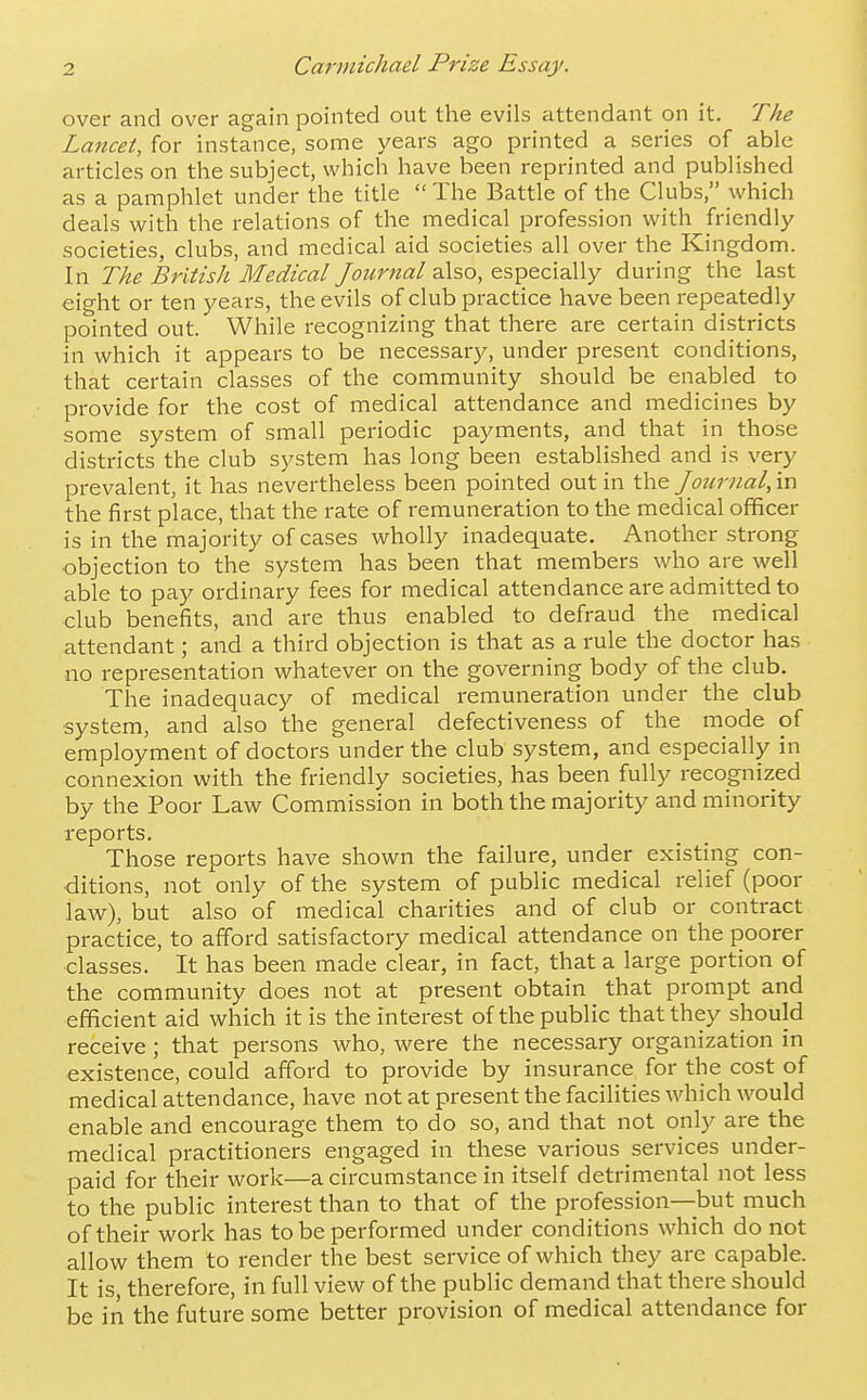 over and over again pointed out the evils attendant on it. The Lancet, for instance, some years ago printed a series of able articles on the subject, which have been reprinted and published as a pamphlet under the title The Battle of the Clubs, which deals with the relations of the medical profession with friendly societies, clubs, and medical aid societies all over the Kingdom. In The British Medical /i7?<fr«fl/also, especially during the last eight or ten years, the evils of club practice have been repeatedly pointed out. While recognizing that there are certain districts in which it appears to be necessary, under present conditions, that certain classes of the community should be enabled to provide for the cost of medical attendance and medicines by some system of small periodic payments, and that in those districts the club system has long been established and is very prevalent, it has nevertheless been pointed out in ths: Journal, \x\ the first place, that the rate of remuneration to the medical officer is in the majority of cases wholly inadequate. Another strong objection to the system has been that members who are well able to pay ordinary fees for medical attendance are admitted to club benefits, and are thus enabled to defraud the medical attendant; and a third objection is that as a rule the doctor has no representation whatever on the governing body of the club. The inadequacy of medical remuneration under the club system, and also the general defectiveness of the mode of employment of doctors under the club system, and especially in connexion with the friendly societies, has been fully recognized by the Poor Law Commission in both the majority and minority reports. Those reports have shown the failure, under existing con- ditions, not only of the system of public medical relief (poor law), but also of medical charities and of club or contract practice, to afford satisfactory medical attendance on the poorer classes. It has been made clear, in fact, that a large portion of the community does not at present obtain that prompt and efficient aid which it is the interest of the public that they should receive ; that persons who, were the necessary organization in existence, could afford to provide by insurance for the cost of medical attendance, have not at present the facilities which would enable and encourage them to do so, and that not only are the medical practitioners engaged in these various services under- paid for their work—a circumstance in itself detrimental not less to the public interest than to that of the profession—but much of their work has to be performed under conditions which do not allow them to render the best service of which they arc capable. It is, therefore, in full view of the public demand that there should be in the future some better provision of medical attendance for