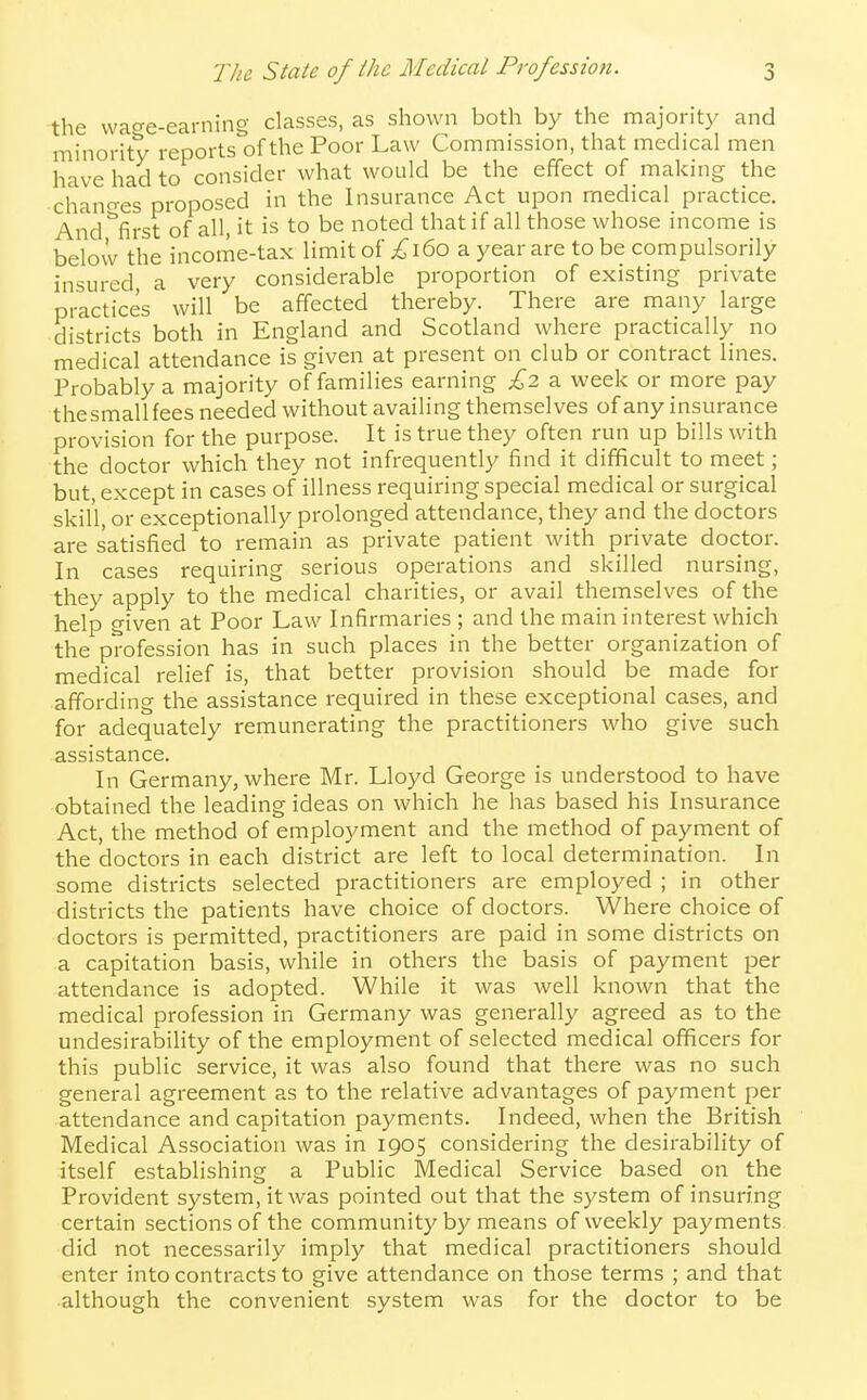 the wa^e-earning classes, as shown both by the majority and minority reports of the Poor Law Commission, that medical men have had to consider what would be the effect of making the chano-es proposed in the Insurance Act upon medical practice. And '^first of all, it is to be noted that if all those whose income is below the income-tax limit of £\^0 a year are to be compulsorily insured, a very considerable proportion of existing private practices will be affected thereby. There are many large districts both in England and Scotland where practically no medical attendance is given at present on club or contract lines. Probably a majority of families earning £2 a week or more pay the small fees needed without availing themselves of any insurance provision for the purpose. It is true they often run up bills with the doctor which they not infrequently find it difficult to meet; but, except in cases of illness requiring special medical or surgical skill, or exceptionally prolonged attendance, they and the doctors are satisfied to remain as private patient with private doctor. In cases requiring serious operations and skilled nursing, they apply to the medical charities, or avail themselves of the help given at Poor Law Infirmaries ; and the main interest which the profession has in such places in the better organization of medical relief is, that better provision should be made for affording the assistance required in these exceptional cases, and for adequately remunerating the practitioners who give such assistance. In Germany, where Mr. Lloyd George is understood to have obtained the leading ideas on which he has based his Insurance Act, the method of employment and the method of payment of the doctors in each district are left to local determination. In some districts selected practitioners are employed ; in other districts the patients have choice of doctors. Where choice of doctors is permitted, practitioners are paid in some districts on a capitation basis, while in others the basis of payment per attendance is adopted. While it was well known that the medical profession in Germany was generally agreed as to the undesirability of the employment of selected medical officers for this public service, it was also found that there was no such general agreement as to the relative advantages of payment per attendance and capitation payments. Indeed, when the British Medical Association was in 1905 considering the desirability of itself establishing a Public Medical Service based on the Provident system, it was pointed out that the system of insuring certain sections of the community by means of weekly payments did not necessarily imply that medical practitioners should enter into contracts to give attendance on those terms ; and that although the convenient system was for the doctor to be