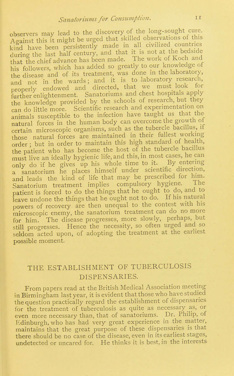 observers may lead to the discovery of the long-sought cure. Against this it might be urged that skilled observations of this- kind have been persistently made in all civilized countries during the last half century, and that it is not at tlie bedside that the chief advance has been made. The work of Koch and his followers, which has added so greatly to our knowledge of the disease and of its treatment, was done in the laboratory, and not in the wards; and it is to laboratory research, properly endowed and directed, that we must look for further enlightenment. Sanatoriums and chest hospitals apply the knowledge provided by the schools of research, but they can do little more. Scientific research and experimentation on animals susceptible to the infection have taught us that the natural forces in the human body can overcome the growth ot certain microscopic organisms, such as the tubercle bacillus, it those natural forces are maintained in their fullest working order • but in order to maintain this high standard of health, the patient who has become the host of the tubercle bacillus must live an ideally hygienic life, and this, in most cases, he can only do if he gives up his whole time to it. By entering a sanatorium he places himself under scientific direction, and leads the kind of life that may be prescribed for hvm. Sanatorium treatment implies compulsory hygiene. The patient is forced to do the things that he ought to do, and to leave undone the things that he ought not to do. If his natural powers of recovery are then unequal to the contest with his microscopic enemy, the sanatorium treatment can do no more for him. The disease progresses, more slowly, perhaps, but still progresses. Hence the necessity, so often urged and so seldom acted upon, of adopting the treatment at the earliest possible moment. THE ESTABLISHMENT OF TUBERCULOSIS DISPENSARIES. From papers read at the British Medical Association meeting in Birmingham last year, it is evident that those who have studied the question practically regard the establishment of dispensaries for the treatment of tuberculosis as quite as necessary as, or even more necessary than, that of sanatoriums. Dr. Philip, of Edinburgh, who has had very great experience in the matter,, maintains that the great purpose of these dispensaries is that there should be no case of the disease, even in its earliest stages, undetected or uncared for. He thinks it is best, in the interests