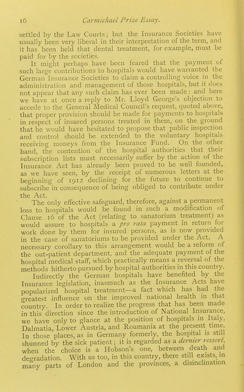 settled by the Law Courts; but the Insurance Societies have usually been very liberal in their interpretation of the term, and it has been held that dental treatment, for example, must be paid for by the societies. It might perhaps have been feared that the payment of such large contributions to hospitals would have warranted the German Insurance Societies to claim a controlling voice in the administration and managennent of those hospitals, but it does not appear that any such claim has ever been made : and here we have at once a reply to Mr. Lloyd George's objection to accede to the General Medical Council's request, quoted above, that proper provision should be made for payments to hospitals in respect of insured persons treated in them, on the ground that he would have hesitated to propose that public inspection and control should be extended to the voluntary hospitals receiving moneys from the Insurance Fund. On the other hand, the contention of the hospital authorities that their subscription lists must necessarily suffer by the action of the Insurance Act has already been proved to be well founded, as we have seen, by the receipt of numerous letters at the beo-inning of 1912 declining for the future to continue to subscribe in consequence of being obliged to contribute under the Act. The only effective safeguard, therefore, agamst a perrnanent loss to hospitals would be found in such a modification of Clause 16 of the Act (relating to sanatorium treatment) as would assure to hospitals a pro rata payment in return for work done by them for insured persons, as is now provided in the case of sanatoriums to be provided under the Act. A necessary corollary to this arrangement would be a reform of the out-patient department, and the adequate payment of the hospital medical staff, which practically means a reversal of the methods hitherto pursued by hospital authorities in this country. Indirectly the German hospitals have benefited by the Insurance legislation, inasmuch as the Insurance Acts have popularized hospital treatment—a fact which has had the greatest influence on the improved national health ni that country. In order to realize the progress that has been made in this direction since the introduction of National Insurance, we have only to glance at the position of hospitals in Italy, Dalmatia, Lower Austria, and Roumania at the present time. In those places, as in Germany formerly, the hospital is still shunned by the sick patient; it is regarded as a dertiier ressort when the choice is a Hobson's one, between death and degradation. With us too, in this country, there still exists, in many parts of London and the provinces, a disinclination