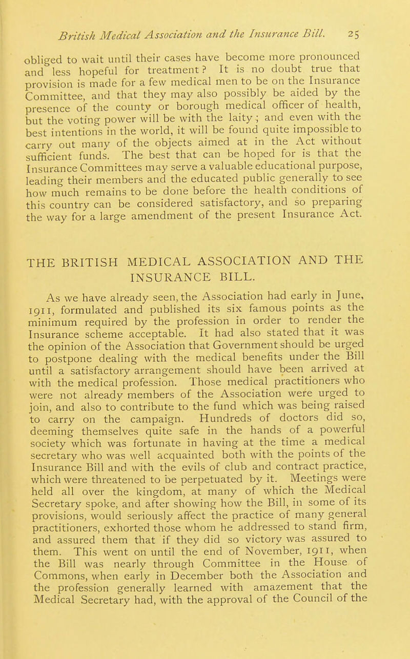 1 British Medical Association and the Insurance Bill. 25 oblic^ed to wait until their cases have become more pronounced and''less hopeful for treatment? It is no doubt true that provision is made for a few medical men to be on the Insurance Committee, and that they may also possibly be aided by the presence of the county or borough medical officer of health, but the voting power will be with the laity ; and even with the best intentions in the world, it will be found quite impossible to carry out many of the objects aimed at in the Act without sufficient funds. The best that can be hoped for is that the Insurance Committees miiy serve a valuable educational purpose, leading their members and the educated public generally to see how much remains to be done before the health conditions of this country can be considered satisfactory, and so preparing the way for a large amendment of the present Insurance x\ct. THE BRITISH MEDICAL ASSOCIATION AND THE INSURANCE BILL. As we have already seen, the Association had early in June, 1911, formulated and published its six famous points as the minimum required by the profession in order to render the Insurance scheme acceptable. It had also stated that it was the opinion of the Association that Government should be urged to postpone dealing with the medical benefits under the Bill until a satisfactory arrangement should have been arrived at with the medical profession. Those medical practitioners who were not already members of the Association were urged to join, and also to contribute to the fund which was being raised to carry on the campaign. Hundreds of doctors did so, deeming themselves quite safe in the hands of a powerful society which was fortunate in having at the time a medical secretary who was well acquainted both with the points of the Insurance Bill and with the evils of club and contract practice, which were threatened to be perpetuated by it. Meetings were held all over the kingdom, at many of which the Medical Secretary spoke, and after showing how the Bill, in some of its provisions, would seriously affect the practice of many general practitioners, exhorted those whom he addressed to stand firm, and assured them that if they did so victory was assured to them. This went on until the end of November, 1911, when the Bill was nearly through Committee in the House of Commons, when early in December both the Association and the profession generally learned with amazement that the Medical Secretary had, with the approval of the Council of the