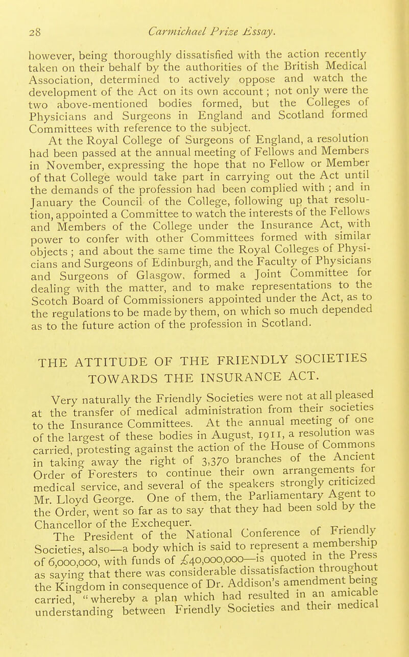 however, being thoroughly dissatisfied with the action recently taken on their behalf by the authorities of the British Medical Association, determined to actively oppose and watch the development of the Act on its own account; not only were the two above-mentioned bodies formed, but the Colleges of Physicians and Surgeons in England and Scotland formed Committees with reference to the subject. At the Royal College of Surgeons of England, a resolution had been passed at the annual meeting of Fellows and Members in November, expressing the hope that no Fellow or Member of that College would take part in carrying out the Act until the demands of the profession had been complied with ; and in January the Council of the College, following up that resolu- tion, appointed a Committee to watch the interests of the Fellows and Members of the College under the Insurance Act, vvith power to confer with other Committees formed with similar objects ; and about the same time the Royal Colleges of Physi- cians and Surgeons of Edinburgh, and the Faculty of Physicians and Surgeons of Glasgow, formed a Joint Committee for dealing with the matter, and to make representations to the Scotch Board of Commissioners appointed under the Act, as to the regulations to be made by them, on which so much depended as to the future action of the profession in Scotland. THE ATTITUDE OF THE FRIENDLY SOCIETIES TOWARDS THE INSURANCE ACT. Very naturally the Friendly Societies were not at all pleased at the transfer of medical administration from their societies to the Insurance Committees. At the annual meeting of one of the largest of these bodies in August, 1911, a resolution was carried, protesting against the action of the House of Commons in taking away the right of 3.370 branches of the Ancient Order of Foresters to continue their own arrangements lor medical service, and several of the speakers strongly criticized Mr Lloyd George. One of them, the Parliamentary Agfnt to the Order, went so far as to say that they had been sold by the Chancellor of the Exchequer. r -c- • a\ The President of the National Conference of J^nendiy Societies, also-a body which is said to represent a membership of 6,000,000, with funds of Ao,ooo,ooo—is quoted in the riess as skying that there was considerable dissatisfaction throughout the Kingdom in consequence of Dr. Addison's amendment being carried, whereby a plan which had resulted in an amicable understanding between Friendly Societies and their medical