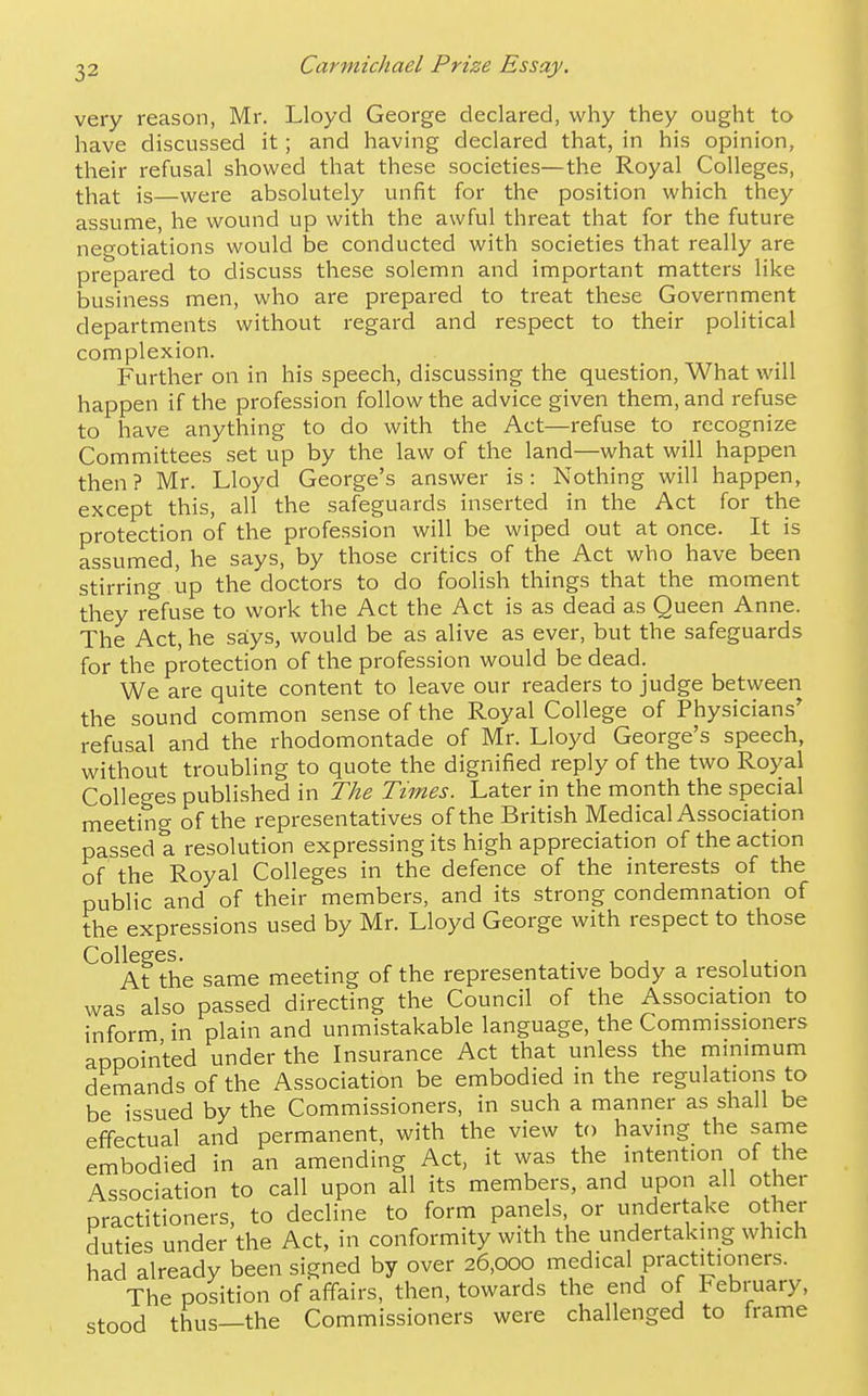 very reason, Mr. Lloyd George declared, why they ought to have discussed it; and having declared that, in his opinion, their refusal showed that these societies—the Royal Colleges, that is—were absolutely unfit for the position which they assume, he wound up with the awful threat that for the future negotiations would be conducted with societies that really are prepared to discuss these solemn and important matters like business men, who are prepared to treat these Government departments without regard and respect to their political complexion. Further on in his speech, discussing the question. What will happen if the profession follow the advice given them, and refuse to have anything to do with the Act—refuse to recognize Committees set up by the law of the land—what will happen then? Mr. Lloyd George's answer is: Nothing will happen, except this, all the safeguards inserted in the Act for the protection of the profession will be wiped out at once. It is assumed, he says, by those critics of the Act who have been stirring up the doctors to do foolish things that the moment they refuse to work the Act the Act is as dead as Queen Anne. The Act, he says, would be as alive as ever, but the safeguards for the protection of the profession would be dead. We are quite content to leave our readers to judge between the sound common sense of the Royal College of Physicians* refusal and the rhodomontade of Mr. Lloyd George's speech, without troubling to quote the dignified reply of the two Royal Colleges published in The Times. Later in the month the special meeting of the representatives of the British Medical Association passed a resolution expressing its high appreciation of the action of the Royal Colleges in the defence of the interests of the public and of their members, and its strong condemnation of the expressions used by Mr. Lloyd George with respect to those Colleges. . 1 , 1 At the same meeting of the representative body a resolution was also passed directing the Council of the Association to inform in plain and unmistakable language, the Commissioners appointed under the Insurance Act that unless the minimum demands of the Association be embodied in the regulations to be issued by the Commissioners, in such a manner as shall be effectual and permanent, with the view to having the same embodied in an amending Act, it was the intention of the Association to call upon all its members, and upon all other practitioners, to decline to form panels or undertake other duties under the Act, in conformity with the undertaking which had already been signed by over 26,000 medical practitioners. The position of affairs, then, towards the end of February, stood thus—the Commissioners were challenged to frame
