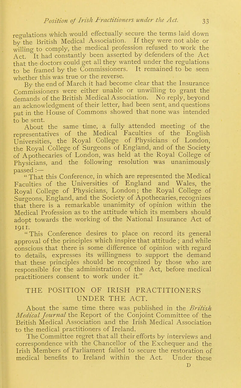 regulations which would effectually secure the terms laid down bythe British Medical Association. If they were not able or willing to comply, the medical profession refused to work the Act. It had constantly been asserted by defenders of the Act that the doctors could get all they wanted under the regulations to be framed by the Commissioners. It remained to be seen whether this was true or the reverse. By the end of March it had become clear that the Insurance Commissioners were either unable or unwilling to grant the demands of the British Medical Association. No reply, beyond an acknowledgment of their letter, had been sent, and questions put in the House of Commons showed that none was intended to be sent. About the same time, a fully attended meeting of the representatives of the Medical Faculties of the English Universities, the Royal College of Physicians of London, the Royal College of Surgeons of England, and of the Society of Apothecaries of London, was held at the Royal College of Physicians, and the following resolution was unanimously passed:—  That this Conference, in which are represented the Medical Faculties of the Universities of England and Wales, the Royal College of Physicians, London; the Royal College of Surgeons, England, and the Society of Apothecaries, recognizes that there is a remarkable unanimity of opinion within the Medical Profession as to the attitude which its members should adopt towards the working of the National Insurance Act of igii. This Conference desires to place on record its general approval of the principles which inspire that attitude ; and while conscious that there is some difference of opinion with regard to details, expresses its willingness to support the demand that these principles should be recognized by those who are responsible for the administration of the Act, before medical practitioners consent to work under it. THE POSITION OF IRISH PRACTITIONERS UNDER THE ACT. About the same time there was published in the British Medical Joicrnal the Report of the Conjoint Committee of the British Medical Association and the Irish Medical Association to the medical practitioners of Ireland. The Committee regret that all their efforts by interviews and correspondence with the Chancellor of the Exchequer and the Irish Members of Parliament failed to secure the restoration of medical benefits to Ireland within the Act. Under these D