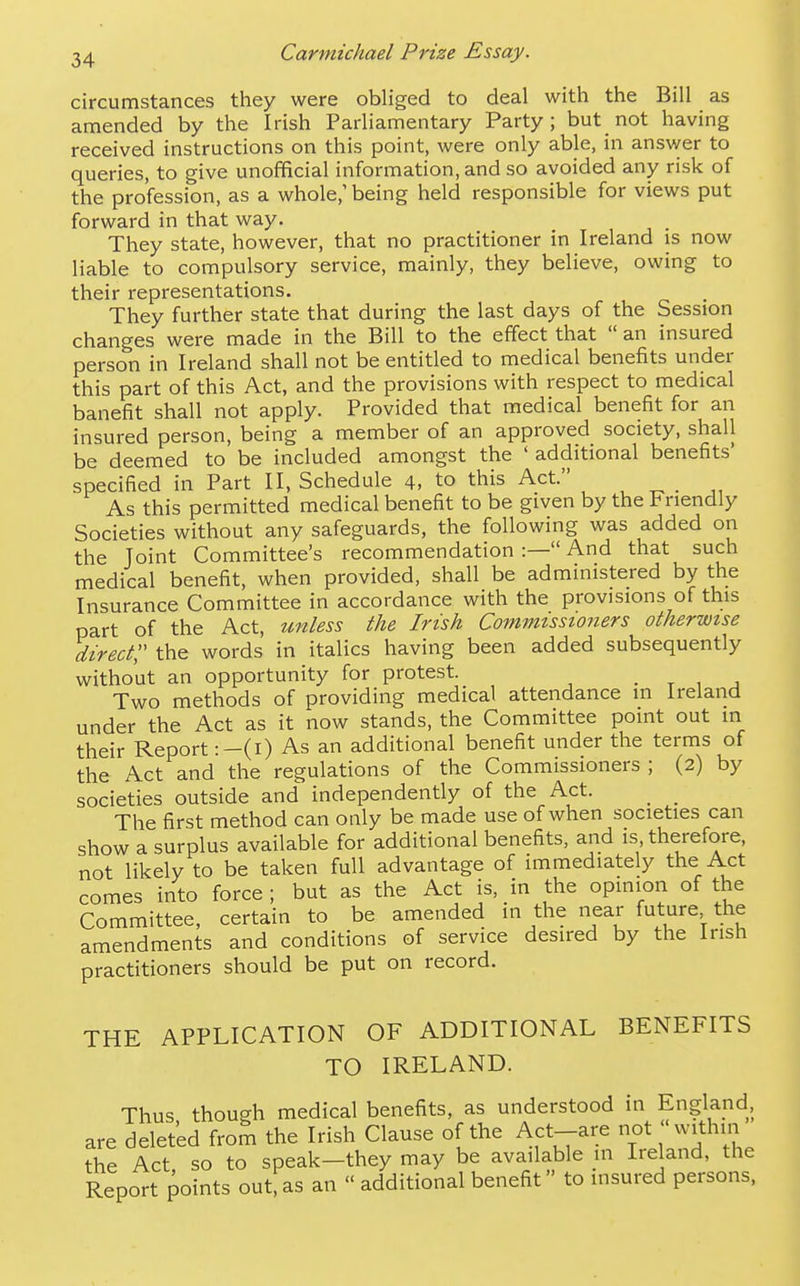 circumstances they were obliged to deal with the Bill as amended by the Irish Parliamentary Party; but not having received instructions on this point, were only able, in ansvver to queries, to give unofficial information, and so avoided any risk of the profession, as a whole,' being held responsible for views put forward in that way. _ They state, however, that no practitioner in Ireland is now liable to compulsory service, mainly, they believe, owing to their representations. They further state that during the last days of the Session changes were made in the Bill to the effect that  an insured person in Ireland shall not be entitled to medical benefits under this part of this Act, and the provisions with respect to medical banefit shall not apply. Provided that medical benefit for an insured person, being a member of an approved society, shall be deemed to be included amongst the ' additional benefits' specified in Part II, Schedule 4, to this Act. _ As this permitted medical benefit to be given by the Friendly Societies without any safeguards, the following was added on the Joint Committee's recommendation :— And that such medical benefit, when provided, shall be administered by the Insurance Committee in accordance with the provisions of this part of the Act, unless the Irish Commissioners otherwise direct;' the words in italics having been added subsequently without an opportunity for protest. . t 1 j Two methods of providing medical attendance m Ireland under the Act as it now stands, the Committee point out in their Report :-(i) As an additional benefit under the terms of the Act and the regulations of the Commissioners ; (2) by societies outside and independently of the Act. _ _ The first method can only be made use of when societies can show a surplus available for additional benefits, and is, therefore, not likely to be taken full advantage of immediately the Act comes into force ; but as the Act is, in the opinion of the Committee, certain to be amended in the near future the amendments and conditions of service desired by the Irish practitioners should be put on record. THE APPLICATION OF ADDITIONAL BENEFITS TO IRELAND. Thus though medical benefits, as understood in England, are deleted from the Irish Clause of the Act-are not within the Act so to speak-they may be available in L'eland, the Report points out, as an « additional benefit to insured persons.