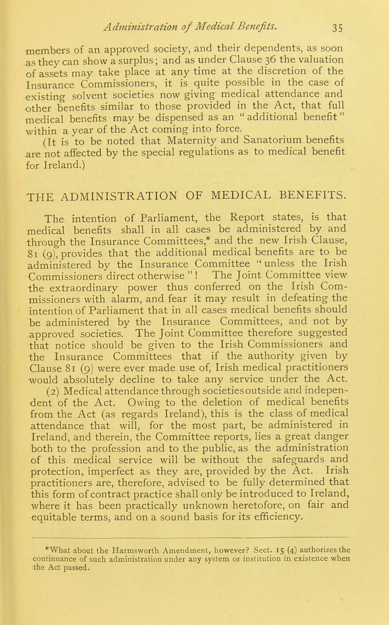 members of an approved society, and their dependents, as soon as they can show a surplus; and as under Clause 36 the valuation of assets may take place at any time at the discretion of the Insurance Commissioners, it is quite possible in the case of existing solvent societies now giving medical attendance and other benefits similar to those provided in the Act, that full medical benefits may be dispensed as an additional benefit within a year of the Act coming into force. (It is to be noted that Maternity and Sanatorium benefits are not affected by the special regulations as to medical benefit for Ireland.) THE ADMINISTRATION OF MEDICAL BENEFITS. The intention of Parliament, the Report states, is that medical benefits shall in all cases be administered by and through the Insurance Committees,* and the new Irish Clause, 81 (9), provides that the additional medical benefits are to be administered by the Insurance Committee  unless the Irish Commissioners direct otherwise  ! The Joint Committee view the extraordinary power thus conferred on the Irish Com- missioners with alarm, and fear it may result in defeating the intention of Parliament that in all cases medical benefits should be administered by the Insurance Committees, and not by approved societies. The Joint Committee therefore suggested that notice should be given to the Irish Commissioners and the Insurance Committees that if the authority given by Clause 81 (9] were ever made use of, Irish medical practitioners would absolutely decline to take any service under the Act. (2) Medical attendance through societies outside and indepen- dent of the Act. Owing to the deletion of medical benefits from the Act (as regards Ireland), this is the class of medical attendance that will, for the most part, be administered in Ireland, and therein, the Committee reports, lies a great danger both to the profession and to the public, as the administration of this medical service will be without the safeguards and protection, imperfect as they are, provided by the Act. Irish practitioners are, therefore, advised to be fully determined that this form of contract practice shall only be introduced to Ireland, where it has been practically unknown heretofore, on fair and equitable terms, and on a sound basis for its efficiency. *What about the Harmsworth Amendment, however? Sect. 15 (4) authorizes the continuance of such administration under any system or institution in existence when the Act passed.