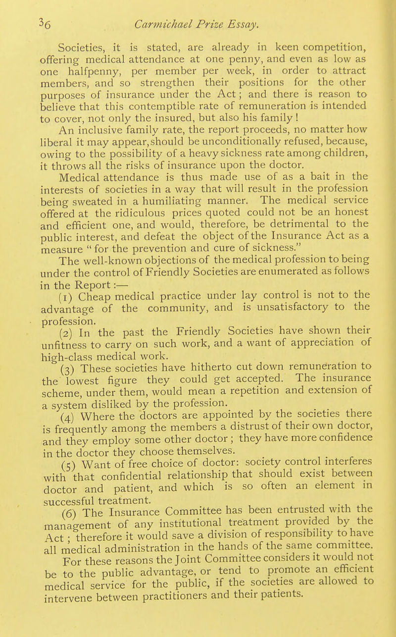Societies, it is stated, are already in keen competition, offering medical attendance at one penny, and even as low as one halfpenny, per member per week, in order to attract members, and so strengthen their positions for the other purposes of insurance under the Act; and there is reason to believe that this contemptible rate of remuneration is intended to cover, not only the insured, but also his family ! An inclusive family rate, the report proceeds, no matter how liberal it may appear.should be unconditionally refused, because, owing to the possibility of a heavy sickness rate among children, it throws all the risks of insurance upon the doctor. Medical attendance is thus made use of as a bait in the interests of societies in a way that will result in the profession being sweated in a humiliating manner. The medical service offered at the ridiculous prices quoted could not be an honest and efficient one, and would, therefore, be detrimental to the public interest, and defeat the object of the Insurance Act as a measure  for the prevention and cure of sickness. The well-known objections of the medical profession to being under the control of Friendly Societies are enumerated as follows in the Report:— (1) Cheap medical practice under lay control is not to the advantage of the community, and is unsatisfactory to the profession. (2) In the past the Friendly Societies have shown their unfitness to carry on such work, and a want of appreciation of high-class medical work. (3) These societies have hitherto cut down remuneration to the lowest figure they could get accepted. The insurance scheme, under them, would mean a repetition and extension of a system disliked by the profession, (4) Where the doctors are appointed by the societies there is frequently among the members a distrust of their own doctor, and they employ some other doctor ; they have more confidence in the doctor they choose themselves. (5) Want of free choice of doctor: society control interferes with that confidential relationship that should exist between doctor and patient, and which is so often an element m successful treatment. , (6) The Insurance Committee has been entrusted with the management of any institutional treatment provided by the Act • therefore it would save a division of responsibility to have all medical administration in the hands of the same committee. For these reasons the Joint Committee considers it would not be to the public advantage, or tend to promote an efficient medical service for the public, if the societies are allowed to intervene between practitioners and their patients.