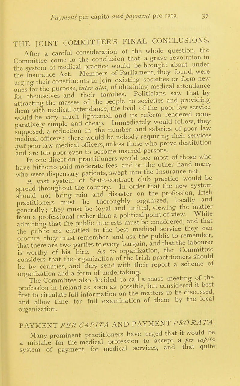THE JOINT COMMITTEE'S FINAL CONCLUSIONS. After a careful consideration of the whole question, the Committee come to the conclusion that a grave revolution m the system of medical practice would be brought about under the Insurance Act. Members of Parliament, they found, were ur^ino- their constituents to join existing societies or form new ones for the purpose, inter alia, of obtaining medical attendance for themselves and their families. Politicians saw that by attracting the masses of the people to societies and providing them with medical attendance, the load of the poor law service would be very much lightened, and its reform rendered com- paratively simple and cheap. Immediately would follow, they supposed, a reduction in the number and salaries of poor law medical officers; there would be nobody requiring their services quA poor law medical officers, unless those who prove destitution and are too poor even to become insured persons. In one direction practitioners would see most of those who have hitherto paid moderate fees, and on the other hand many who were dispensary patients, swept into the Insurance net. A vast system of State-contract club practice would be spread throughout the country. In order that the new system should not bring ruin and disaster on the profession, Irish practitioners must be thoroughly organized, locally and generally; they must be loyal and united, viewing the matter from a professional rather than a political point of view. While admitting that the public interests must be considered, and that the public are entitled to the best medical service they can procure, they must remember, and ask the public to remember, that there are two parties to every bargain, and that the labourer is worthy of his hire. As to organization, the Committee considers that the organization of the Irish practitioners should be by counties, and they send with their report a scheme ot organization and a form of undertaking. The Committee also decided to call a mass meeting ot the profession in Ireland as soon as possible, but considered it best first to circulate full information on the matters to be discussed and allow time for full examination of them by the local organization. PAYMENT PER CAPITA AND VKYM.-E^T PRO RATA. Many prominent practitioners have urged that it would be a mistake for the medical profession to accept a per capita system of payment for medical services, and that quite