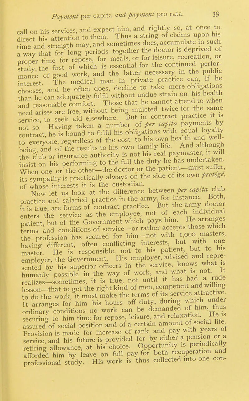 call on his services, and expect him, and rightly so, at once to di ect his attention to them. Thus a strmg of claims upon his Sme and strength may, and sometimes does accumulate m such I wav that for long periods together the doctor is deprived of proper toe fo^ re?oL, for meals, or for leisure, recreation or study the first of which is essential for the contmued perfor- n^^nce of good work, and the latter necessary in the public Sest The medical man in private practice can, if he chooses and he often does, decline to take more obhgations than he can adequately fulfil without undue strain on his health and reasonable comfort. Those that he cannot attend to when n2ed aSes are free, without being mulcted twice for the same service to seek aid elsewhere. But in contract practice it is not so Having taken a number of capita payments by contract he is bound to fulfil his obligations with equal loyal y re^eryone, regardless of the cost to his heahh and^wd^ bein- and of the results to his own family life. And althou^n thTciub or insurance authority is not his real paymaster, it will nsist on his performing to the full the duty he has undertaken When one or the other-the doctor or the patient-must suffei, its sympathy is practically always on the side of its ov^nproteg^, of whose interests it is the custodian. . ^i„K Now let us look at the difference between per capita c\yih practice and salaried practice in the army, for instance. Both, ftTs true, are forms of contract practice. But the army docto enters the service as the employee not of _ each indmdua patient, but of the Government which pays him. He arranges t™ and conditions of service-or rather accepts those which the profession has secured for him-not with 1,000 masters having different, often conflicting interests, _ but with one master. He is responsible, not to his patient but to his S^ployer, the Government. His employer, advised and repre- sented b; his superior officers in the service, knows what s humanly possible in the way of work, and what is not It realizes-sometimes, it is true, not until it has had a rude lesson-that to get the right kind of men, competent and willin^^ to do the work, it must make the terms of its f^rvice attractive It arranges for him his hours off duty, during which under ordinary conditions no work can be demanded ^im, thus securing to him time for repose leisure, and relaxation He is assured of social position and of a certain amount ^l^'^'fj]^''. Provision is made for increase of rank and pay with years ot service and his future is provided for by either a pension or a rSng aUowance, at his choice. Opportunity is penod-ally afforded him by leave on full pay for bo h recuperation and professional study. His work is thus collected into one con