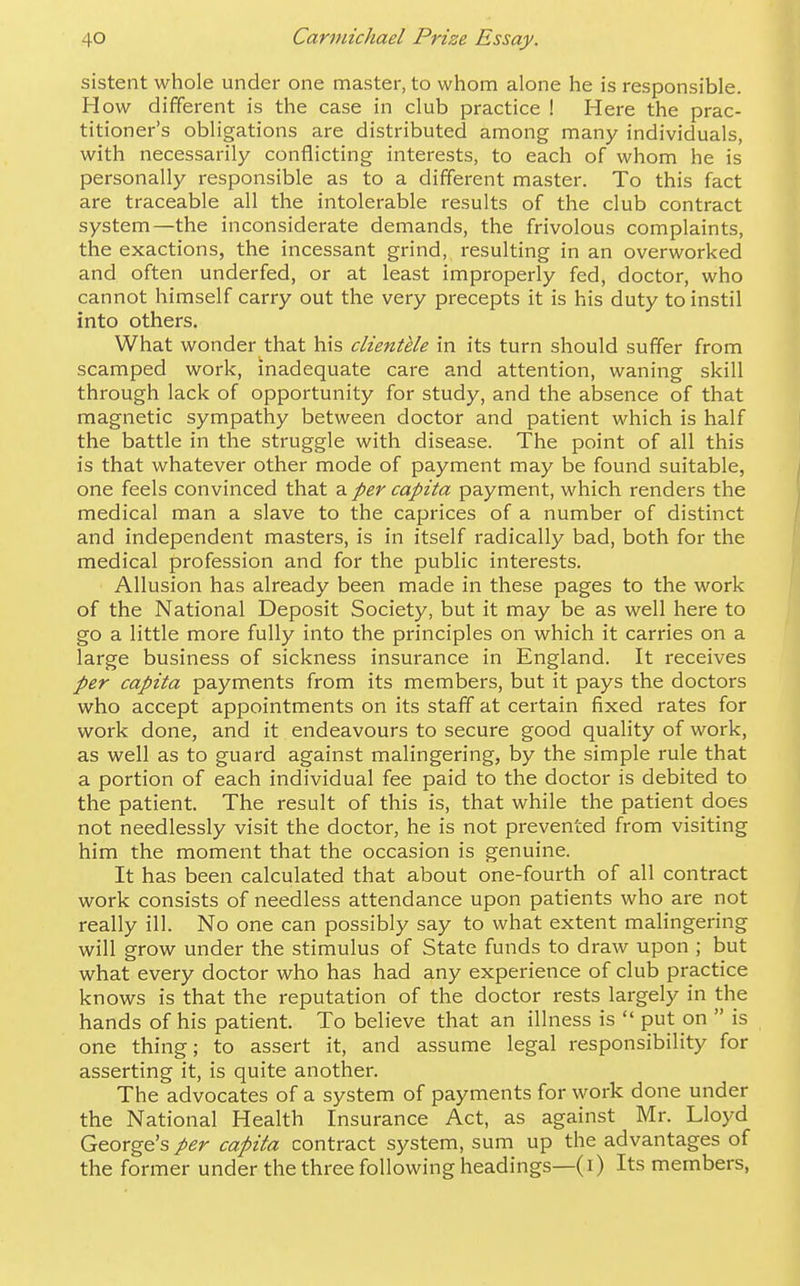sistent whole under one master, to whom alone he is responsible. How different is the case in club practice ! Here the prac- titioner's obligations are distributed among many individuals, with necessarily conflicting interests, to each of whom he is personally responsible as to a different master. To this fact are traceable all the intolerable results of the club contract system—the inconsiderate demands, the frivolous complaints, the exactions, the incessant grind, I'esulting in an overworked and often underfed, or at least improperly fed, doctor, who cannot himself carry out the very precepts it is his duty to instil into others. What wonder that his clientele in its turn should suffer from scamped work, inadequate care and attention, waning skill through lack of opportunity for study, and the absence of that magnetic sympathy between doctor and patient which is half the battle in the struggle with disease. The point of all this is that whatever other mode of payment may be found suitable, one feels convinced that 2. per capita payment, which renders the medical man a slave to the caprices of a number of distinct and independent masters, is in itself radically bad, both for the medical profession and for the public interests. Allusion has already been made in these pages to the work of the National Deposit Society, but it may be as well here to go a little more fully into the principles on which it carries on a large business of sickness insurance in England. It receives per capita payments from its members, but it pays the doctors who accept appointments on its staff at certain fixed rates for work done, and it endeavours to secure good quality of work, as well as to guard against malingering, by the simple rule that a portion of each individual fee paid to the doctor is debited to the patient. The result of this is, that while the patient does not needlessly visit the doctor, he is not prevented from visiting him the moment that the occasion is genuine. It has been calculated that about one-fourth of all contract work consists of needless attendance upon patients who are not really ill. No one can possibly say to what extent malingering will grow under the stimulus of State funds to draw upon ; but what every doctor who has had any experience of club practice knows is that the reputation of the doctor rests largely in the hands of his patient. To believe that an illness is  put on  is one thing; to assert it, and assume legal responsibility for asserting it, is quite another. The advocates of a system of payments for work done under the National Health Insurance Act, as against Mr. Lloyd George's per capita contract system, sum up the advantages of the former under the three following headings—(i) Its members.