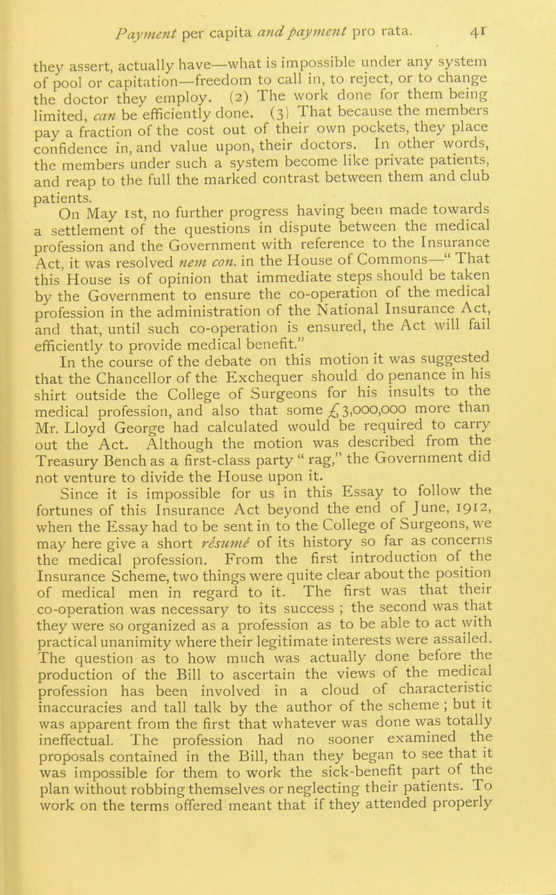 they assert, actually have—what is impossible under any system of pool or capitation—freedom to call in, to reject, or to change the doctor they employ. (2) The work done for them being limited, can be efficiently done. (3) That because the members pay a fraction of the cost out of their own pockets, they place confidence in, and value upon, their doctors. In other words, the members under such a system become like private patients, and reap to the full the marked contrast between them and club patients. On May 1st, no further progress having been made towards a settlement of the questions in dispute between the medical profession and the Government with reference to the Insurance Act, it was resolved nem con. in the House of Commons— That this'House is of opinion that immediate steps should betaken by the Government to ensure the co-operation of the medical profession in the administration of the National Insurance Act, and that, until such co-operation is ensured, the Act will fail efficiently to provide medical benefit.'' In the course of the debate on this motion it was suggested that the Chancellor of the Exchequer should do penance in his shirt outside the College of Surgeons for his insults to the medical profession, and also that some 3,000,000 more than Mr. Lloyd George had calculated would be required to carry out the Act. Although the motion was described from the Treasury Bench as a first-class party  rag, the Government did not venture to divide the House upon it. Since it is impossible for us in this Essay to follow the fortunes of this Insurance Act beyond the end of June, 1912, when the Essay had to be sent in to the College of Surgeons, we may here give a short resume of its history so far as concerns the medical profession. From the first introduction of the Insurance Scheme, two things were quite clear about the position of medical men in regard to it. The first was that their co-operation was necessary to its success ; the second was that they were so organized as a profession as to be able to act with practical unanimity where their legitimate interests were assailed. The question as to how much was actually done before the production of the Bill to ascertain the views of the medical profession has been involved in a cloud of characteristic inaccuracies and tall talk by the author of the scheme ; but it was apparent from the first that whatever was done was totally ineffectual. The profession had no sooner examined the proposals contained in the Bill, than they began to see that it was impossible for them to work the sick-benefit part of the plan without robbing themselves or neglecting their patients. To work on the terms offered meant that if they attended properly