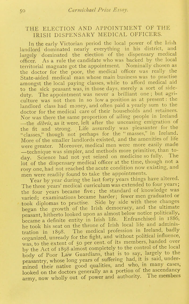 THE ELECTION AND APPOINTMENT OF THE IRISH DISPENSARY MEDICAL OFFICERS. In the early Victorian period the local power of the Irish landlord dominated nearly everything in his district, and largely dominated the election of the dispensary medical officer. As a rule the candidate who was backed by the local territorial magnate got the appointment. Nominally chosen as the doctor for the poor, the medical officer was really the State-aided medical man whose main business was to practise amongst the local paying classes, while to afford medical aid to the sick peasant was, in those days, merely a sort of side- duty. The appointment was never a brilliant one ; but agri- culture was not then in so low a position as at present: the landlord class had money, and often paid a yearly sum to the doctor for the medical care of their households and retainers. Nor was there the same proportion of ailing people in Ireland —the debris, as it were, left after the unceasing emigration of the fit and strong. Life assuredly was pleasanter for the classes, though not' perhaps for the masses, in Ireland. More of the smaller landlords existed, and the amenities of life were greater. Moreover, medical men were more easily made —technique was simpler, and methods more primitive, than to- day. Science had not yet seized on medicine so fully. The lot of the dispensary medical officer at the time, though not a rosy one, had not reached the acute condition now existing, and men were readily found to take the appointments. Year by year during the last forty years things have altered. The three years' medical curriculum was extended to four years; the four years became five; the standard of knowledge was varied; examinations became harder; fewer men graduated or took diplomas to practise. Side by side with these changes beo-an the growth of the Irish democracy, and the ultuTiate peasant, hitherto looked upon as almost below notice politically, became a definite entity in Irish life. Enfranchised in 1886, he took his seat on the throne of Irish local life and admmis- tration in 1898. The medical profession in Ireland, badly or<yanized, unready for the fight, and without political mfluence, was, to the extent of 50 per cent, of its members, handed over by the Act of 1898 almost completely to the control of the local body of Poor Law Guardians, that is to say, largely to the peasantry, whose long years of suffering had, it is said, under- mined their native good qualities, and who, in many cases, looked on the doctors generally as a portion of the ascendancy army now wholly out of power and authority. The members