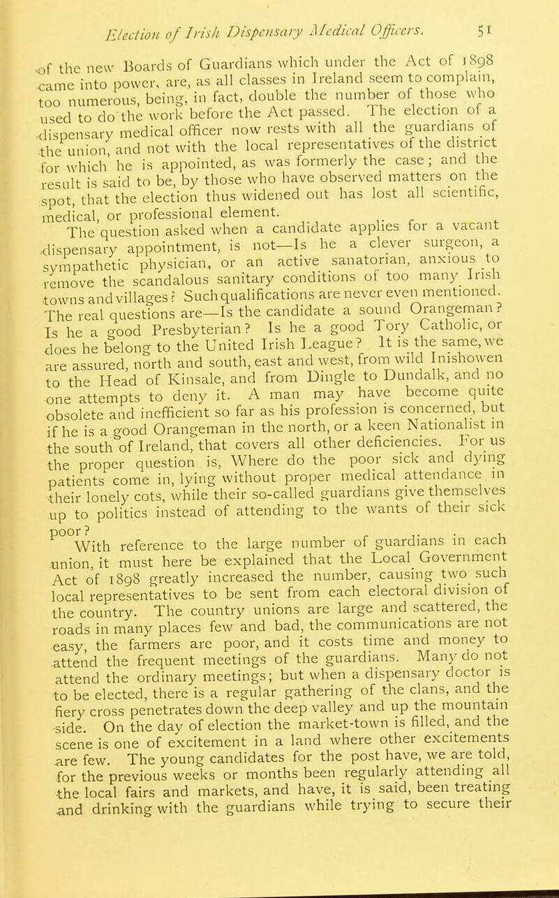of the new Boards of Guardians which under the Act of i8g8 came into power, are, as all classes in Ireland seem to comphim, too numerous, being, in fact, double the number of those who used to do the work before the Act passed. 1 he election of a dispensary medical officer now rests with all the guardians of the union, and not with the local representatives of the district for which he is appointed, as was formerly the case; and the result is said to be, by those who have observed matters on the spot, that the election thus widened out has lost all scientific, medical, or professional element. The question asked when a candidate applies for a vacant dispensary appointment, is not—Is he a clever surgeon, a sympathetic physician, or an active sanatorian, anxious to remove the scandalous sanitary conditions of too many Irish towns and villages r Such qualifications are never even mentioned The real questions are—Is the candidate a sound Orangeman ? Is he a c^ood Presbyterian ? Is he a good Tory Catholic, or does he belong to the United Irish League ? It is the same, we are assured, north and south, east and west, from wild Inishowen to the Head of Kinsale, and from Dingle to Dundalk, and no one attempts to deny it. A man may have become quite obsolete and inefficient so far as his profession is concerned, but if he is a good Orangeman in the north, or a keen Nationalist in the south of Ireland^that covers all other deficiencies. Por us the proper question is, Where do the poor sick and dying patients come in, lying without proper medical attendance in their lonely cots, while their so-called guardians give themselves up to politics instead of attending to the wants of their sick ^°°With reference to the large number of guardians in each union, it must here be explained that the Local Government Act of 1898 greatly increased the number, causing two such local representatives to be sent from each electoral division of the country. The country unions are large and scattered, the roads in many places few and bad, the communications are not easy, the farmers are poor, and it costs time and money to attend the frequent meetings of the guardians. Many do not attend the ordinary meetings; but when a dispensary doctor is to be elected, there is a regular gathering of the clans, and the fiery cross penetrates down the deep valley and up the mountain side On the day of election the market-town is filled, and the scene is one of excitement in a land where other excitements .are few. The young candidates for the post have, we are told, for the previous weeks or months been regularly attending all the local fairs and markets, and have, it is said, been treating .and drinking with the guardians while trying to secure their