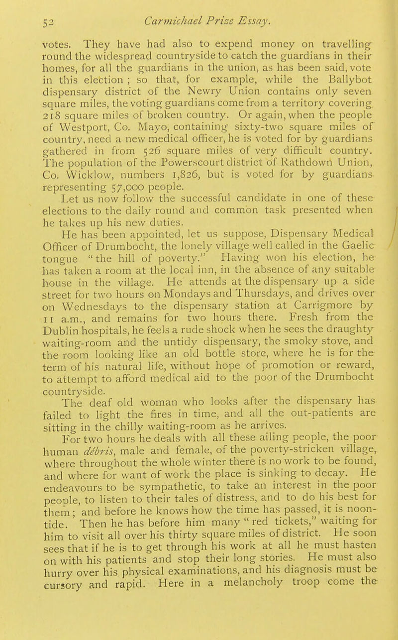 votes. They have had also to expend money on travelling- round the widespread countryside to catch the guardians in their homes, for all the guardians in the union, as has been said, vote in this election ; so that, for example, while the Ballybot dispensary district of the Newry Union contains only seven square miles, the voting guardians come from a territory covering 218 square miles of broken country. Or again, when the people of Westport, Co. Mayo, containing- sixty-two square miles of country, need a new medical officer, he is voted for by guardians gathered in from 526 square miles of very difficult country. The population of the Powerscourt district of Rathdown Union, Co. Wicklovv, numbers 1,826, but is voted for by guardians representing 57,000 people. Let us now follow the successful candidate in one of these elections to the daily round and common task presented when he takes up his new duties. He has been appointed, let us suppose, Dispensary Medical Officer of Drumboclit, the lonely village well called in the Gaelic tongue the hill of poverty. Having- won his election, he has taken a room at the local inn, in the absence of any suitable house in the village. He attends at the dispensary up a side street for two hours on Mondays and Thursdays, and drives over on Wednesdays to the dispensary station at Carrigmore by I r a.m., and remains for two hours there. Fresh from the Dublin hospitals, he feels a rude shock when he sees the draughty waiting-room and the untidy dispensary, the smoky stove, and the room looking like an old bottle store, where he is for the term of his natural life, without hope of promotion or reward, to attempt to afford medical aid to the poor of the Drumbocht countryside. The deaf old woman who looks after the dispensary has failed to light the fires in time, and all the out-patients are sitting in the chilly waiting-room as he arrives. For two hours he deals with all these ailing people, the poor human debris, male and female, of the poverty-stricken village, where throughout the whole winter there is no work to be found, and where for want of work the place is sinking to decay. He endeavours to be sympathetic, to take an interest in the poor people, to listen to their tales of distress, and to do his best for them; and before he knows how the time has passed, it is noon- tide. ' Then he has before him many  red tickets, waiting for him to visit all over his thirty square miles of district. He soon sees that if he is to get through his work at all he must hasten on with his patients and stop their long stories. He must also hurry over his physical examinations, and his diagnosis must be cursory and rapid. Here in a melancholy troop come the