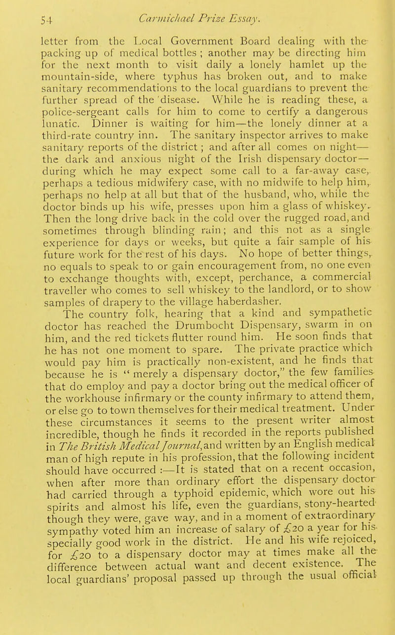 letter from the Local Government Board dealing with the packing up of medical bottles ; another may be directing him for the next month to visit daily a lonely hamlet up the mountain-side, where typhus has broken out, and to make sanitary recommendations to the local guardians to prevent the further spread of the disease. While he is reading these, a police-sergeant calls for him to come to certify a dangerous lunatic. Dinner is waiting for him—the lonely dinner at a third-rate country inn. The sanitary inspector arrives to make sanitary reports of the district; and after all comes on night— the dark and anxious night of the Irish dispensary doctor— during which he may expect some call to a far-away case, perhaps a tedious midwifery case, with no midwife to help him, perhaps no help at all but that of the husband, who, while the doctor binds up his wife, presses upon him a glass of whiskey. Then the long drive back in the cold over the rugged road, and sometimes through blinding rain; and this not as a single experience for days or weeks, but quite a fair sample of his future work for the rest of his days. No hope of better things, no equals to speak to or gain encouragement from, no one even to exchange thoughts with, except, perchance, a commercial traveller who comes to sell whiskey to the landlord, or to show samples of drapery to the village haberdasher. The country folk, hearing that a kind and sympathetic doctor has reached the Drumbocht Dispensary, swarm in on him, and the red tickets flutter round him. He soon finds that he has not one moment to spare. The private practice which would pay him is practically non-existent, and he finds that because he is  merely a dispensary doctor, the few families that do employ and pay a doctor bring out the medical officer of the workhouse infirmary or the county infirmary to attend them, or else go to town themselves for their medical treatment. Under these circumstances it seems to the present writer almost incredible, though he finds it recorded in the reports published in The British MedicalJour7tal,a.nd written by an English medical- man of high repute in his profession, that the following incident should have occurred :—It is stated that on a recent occasion, when after more than ordinary effort the dispensary doctor had carried through a typhoid epidemic, which wore out his spirits and almost his life, even the guardians, stony-hearted though they were, gave way, and in a moment of extraordinary sympathy voted him an increase of salary £20 a year for his- specially good work in the district. He and his wife rejoiced, for £20 to a dispensary doctor may at times make all the difference between actual want and decent existence. The local guardians' proposal passed up through the usual official