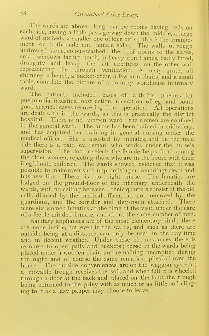 The wards are above—long, narrow rooms having beds on each side, having a little passage-way down the middle, a large ward of six beds, a smaller one of four beds ; this is the arrange- ment on both male and female sides. The walls of rough undressed stone, colour-washed ; the roof opens to the slates,, small windows facing north, in heavy iron frames, badly fitted, draughty and leaky, the slit apertures on the other wall representing the through ventilation. A rusty grate, all chimney, a bench, a bucket-chair, a few arm-chairs, and a small table, complete the picture of a country workhouse infirmary ward. The patients included cases of arthritis (rheumatic), pneumonia, intestinal obstruction, ulceration of leg, and some good surgical cases recovering from operation. All operations are dealt with in the wards, as this is practically the district hospital. There is no lying-in ward ; the women are confined in the general ward. The nurse has been trained in midwifery, and has acquired her training in general nursing under the medical officer. She is assisted by inmates, and on the male side there is a paid wardsman, who works under the nurse's supervision. The doctor selects the female helps from among the older women, rejecting those who are in the house with their illegitimate children. The wards showed evidence that it was possible to make even such unpromising surroundings clean and business-like. There is no night nurse. The lunatics are lodged on the ground-floor of the infirmary, underneath the wards, with no ceiling between ; their quarters consist of the old cells disused by the medical officer, but not removed by the guardians, and the corridor and day-room attached. There were six women lunatics at the time of the visit, under the care of a feeble-minded inmate, and about the same number of men. Sanitary appliances are of the most elementary kind ; there are none inside, not even in the wards, and such as there are outside, being at a distance, can only be used in the day time and in decent weather. Under these circumstances there is recourse to open pails and buckets ; those in the wards being placed under a wooden chair, and remaining unemptied during the night, and of course the same remark applies all over the house. The outside conveniences are on the waggon system \ a movable trough receives the soil, and when full it is wheeled through a door at the back and placed on the land, the trough being returned to the privy with as much or as little soil cling- ing to it as a lazy pauper may choose to leave.