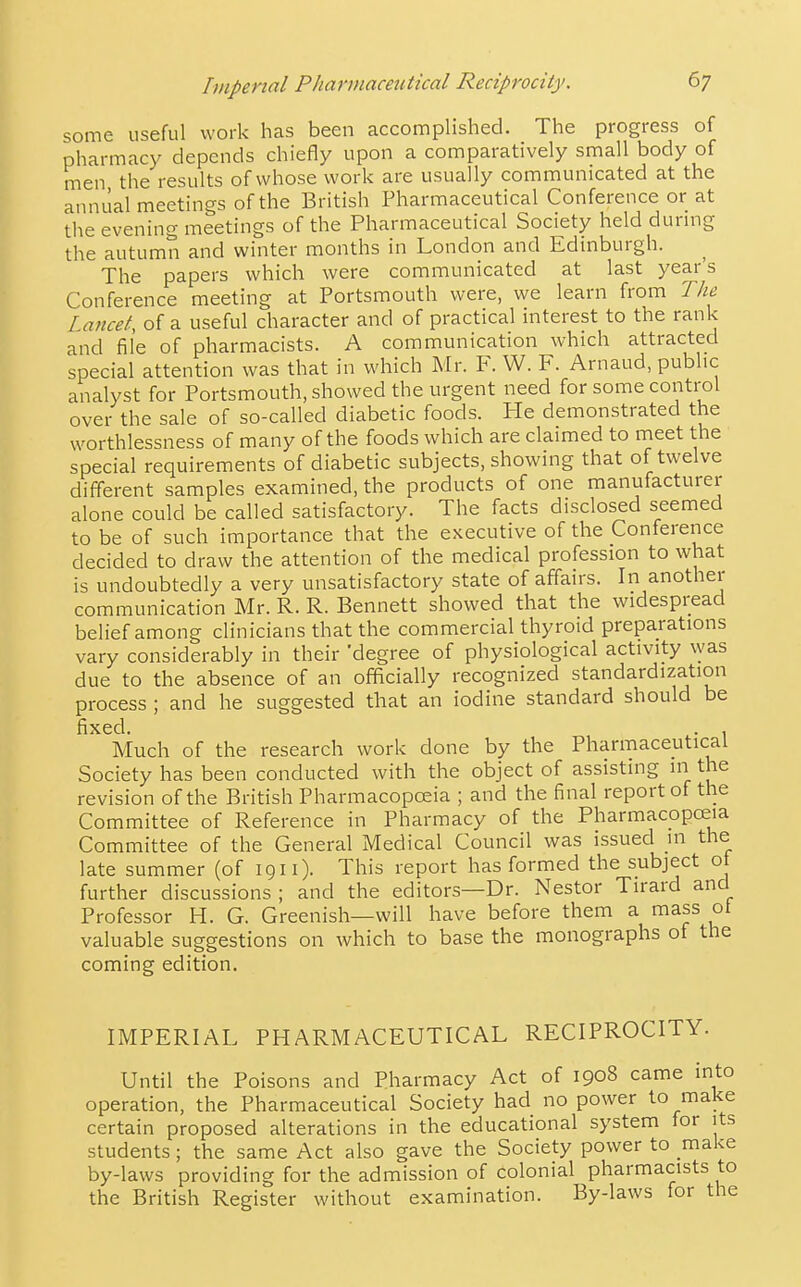 some useful work has been accomplished. The progress of pharmacy depends chiefly upon a comparatively small body of men the results of whose work are usually communicated at the annual meetings of the British Pharmaceutical Conference or at the evening meetings of the Pharmaceutical Society held durmg the autumn and winter months in London and Edinburgh. The papers which were communicated at last years Conference meeting at Portsmouth were, we learn from The Lancet, of a useful character and of practical interest to the rank and file of pharmacists. A communication which attracted special attention was that in which Mr. F. W. F. Arnaud, public analyst for Portsmouth, showed the urgent need for some control over the sale of so-called diabetic foods. ITe demonstrated the worthlessness of many of the foods which are claimed to meet the special requirements of diabetic subjects, showing that of twelve different samples examined, the products of one manufacturer alone could be called satisfactory. The facts disclosed seemed to be of such importance that the executive of the Conference decided to draw the attention of the medical profession to what is undoubtedly a very unsatisfactory state of affairs. In another communication Mr. R. R. Bennett showed that the widespread belief among clinicians that the commercial thyroid preparations vary considerably in their 'degree of physiological activity was due to the absence of an officially recognized standardization process ; and he suggested that an iodine standard should be fixed. . , Much of the research work done by the Pharmaceutical Society has been conducted with the object of assisting in the revision of the British Pharmacopceia ; and the final report of the Committee of Reference in Pharmacy of the Pharmacopoeia Committee of the General Medical Council was issued in the late summer (of 1911). This report has formed the subject ot further discussions ; and the editors—Dr. Nestor Tirard and Professor H. G. Greenish—will have before them a mass ol valuable suggestions on which to base the monographs of the coming edition. IMPERIAL PHARMACEUTICAL RECIPROCITY. Until the Poisons and Pharmacy Act of 1908 came into operation, the Pharmaceutical Society had no power to make certain proposed alterations in the educational system for its students; the same Act also gave the Society power to make by-laws providing for the admission of colonial pharmacists to the British Register without examination. By-laws for the