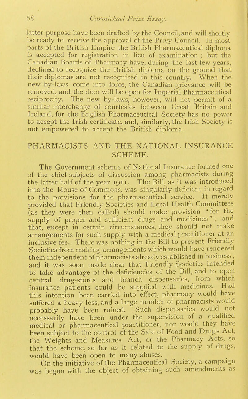 latter purpose have been drafted by the Council, and will shortly be ready to receive the. approval of the Privy Council. In most parts of the British Empire the British Pharmaceutical diploma is accepted for registration in lieu of examination ; but the Canadian Boards of Pharmacy have, during the last few years, declined to recognize the British diploma on the ground that their diplomas are not recognized in this country. When the new by-laws come into force, the Canadian grievance will be removed, and the door will be open for Imperial Pharmaceutical reciprocity. The new by-laws, however, will not permit of a similar interchange of courtesies between Great Britain and Ireland, for the English Pharmaceutical Society has no power to accept the Irish certificate, and, similarly, the Irish Society is not empowered to accept the British diploma. PHARMACISTS AND THE NATIONAL INSURANCE SCHEME. The Government scheme of National Insurance formed one of the chief subjects of discussion among pharmacists during the latter half of the year 1911. The Bill, as it was introduced into the House of Commons, was singularly deficient in regard to the provisions for the pharmaceutical service. It merely provided that Friendly Societies and Local Health Committees (as they were then called) should make provision  for the supply of proper and sufficient drugs and medicines; and that, except in certain circumstances, they should not make arrangements for such supply with a medical practitioner at an inclusive fee. There was nothing in the Bill to prevent Friendly Societies from making arrangements which would have rendered them independent of pharmacists already established in business ; and it was soon made clear that Friendly Societies intended to take advantage of the deficiencies of the Bill, and to open central drug-stores and branch dispensaries, from which insurance patients could be supplied with medicines. Had this intention been carried into effect, pharmacy would have suffered a heavy loss, and a large number of pharmacists would probably have been ruined. Such dispensaries would not necessarily have been under the supervision of a qualified medical or pharmaceutical practitioner, nor would they have been subject to the control of the Sale of Food and Drugs Act, the Weights and Measures Act, or the Pharmacy Acts, so that the scheme, so far as it related to the supply of drugs, would have been open to many abuses. On the initiative of the Pharmaceutical Society, a campaign was begun with the object of obtaining such amendments as