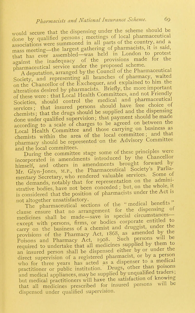 Pharmacists and National Insurance Scheme. 6g would secure that the dispensing under the scheme should be done bv qualified persons ; meetings of local pharmaceutical associations were summoned in all parts of the country, and a mass meeting—the largest gathering of pharmacists, it is said, that has ever assembled—was held in London to protest a^rainst the inadequacy of the provisions made for the pharmaceutical service under the proposed scheme. A deputation, arranged by the Council of the Pharmaceutical Society and representing all branches of pharmacy waited on the Chancellor of the Exchequer, and explained to him the alterations desired by pharmacists. Briefly, the more iniportant of these were: that Local Health Committees, and not Friendly Societies, should control the medical and pharmaceutical services; that insured persons should have free choice_ of chemists; that the drugs should be supplied and the dispensing done under qualified supervision; that payment should be made according to a scale of charges to be agreed on between the Local Health Committee and those carrying on business as chemists within the area of the local committee; and that pharmacy should be represented on the Advisory Committee and the local committees. . During the committee stage some of these principles weie incorporated in amendments introduced by the Chancellor himself, and others in amendments brought _ forward by Mr Glyn-Jones, M.P., the Pharmaceutical Society s Parlia- mentary Secretary, who rendered valuable services Some ot the demands, notably that for representation on the admini- strative bodies, have not been conceded ; but, on the whole it is considered that the position of pharmacists under the Act is not altogether unsatisfactory. The pharmaceutical sections of the medical benefits clause ensure that no arrangement for the dispensing ot medicines shall be made-save in special circumstances- except with persons, firms, or bodies corporate entitled to carry on the business of a chemist and druggist under the provisions of the Pharmacy Act, 1868, as amended by the Poisons and Pharmacy Act, 1908. Such persons will be required to undertake that all medicines supplied by them to an insured person shall be dispensed either by or under tne direct supervision of a registered pharmacist, or by a person who for three years has acted as a dispenser to a medical practitioner or public institution. Drugs, other thari poisons and medical appliances, maybe supplied by unqualified traders, but medical practitioners will have the satisfaction of knowing that all medicines prescribed for insured persons will De dispensed under qualified supervision.
