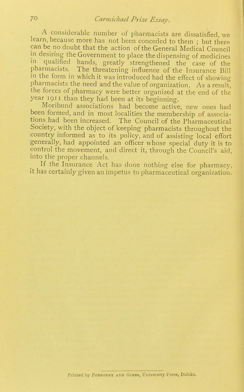 I A considerable number of pharmacists are dissatisfied, we learn, because more has not been conceded to them ; but there can be no doubt that the action of the General Medical Council in desiring the Government to place the dispensing of medicines m qualified hands, greatly strengthened the case of the pharmacists. The threatening influence of the Insurance Bill in the form in which it was introduced had the effect of showing pharmacists the need and the value of organization. As a result, the forces of pharmacy were better organized at the end of the year igi i than they had been at its beginning. Moribund associations had become active, new ones had been formed, and in most localities the membership of associa- tions had been increased. The Council of the Pharmaceutical Society, with the object of keeping pharmacists throughout the country informed as to its policy, and of assisting local effort generally, had appointed an officer whose special duty it is to control the movement, and direct it, through the Council's aid, into the proper channels. If the Insurance Act has done nothing else for pharmacy, it has certainly given an impetus to pharmaceutical organization. Priuted by Pohsokbt and Gibbs, University TresB, Dublin.
