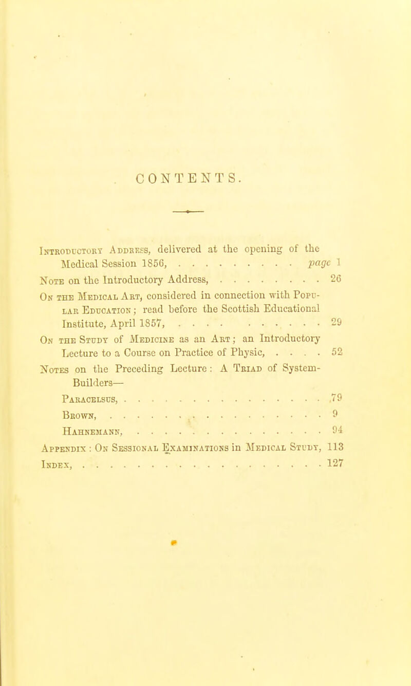 CONTENTS. Introductory Addbkss, delivered at the opening of the Medical Session 1856, page I Note on the Introductory Address, 20 On the Medical Art, considered in connection with Popu- lar Education ; read before the Scottish Educational Institute, April 1857, 20 On the Study of Medicine as an Art ; an Introductory Lecture to a Course on Practice of Physic, .... 52 Notes on the Preceding Lecture : A Triad of System- Builders— Paracelsus, 79 Bbows, 9 Hahnemann, . . . 94 Appendix : On Sessional Examinations in Medical Study, 113 Index, 127