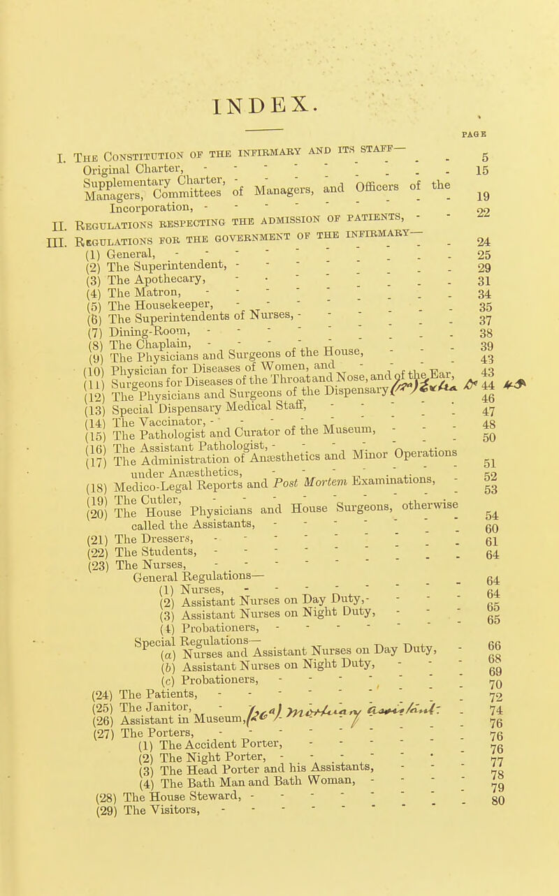 INDEX. FAGB 1. The Constitution of the infirmary and its staff- ^ _ ^ Original Charter, - -  • ' . - 15 of Manag;rs, and Officers of the Incorporation, - - -  II REGiri..TI0NS RESPECTING THE ADMISSION OF PATIENTS, - - IIL Regulations fob the government of the infirmary- _ ^ (1) General, ... 25 (2) The Supermtendent, - - - ■ ' . . 29 (3) The Apothecary, 31 (4) The Matron, . - 34 (5) The Housekeeper, - - - '  _ . 35 (B) The Superintendents of Nurses, 37 (7) Dining-Room, 38 (8) The Chaplain, ... 39 (10) Plivsician for Diseases of Women, and i Surgeons for Diseases of the Throatand Nose, and onh|Ea^ The Physicians and Surgeons of the Dispensary r/«*y««^«^ ^46 (9) The Physicians^and Surgeons of the House,   . 43 10)  ■ 11) (12) iiic i iij^i-^^— 1 04-  . - , to (13) Special Dispensary Medical btan, - - . . 47 (14) The Vaccinator, - ■ - ' ,t,'^ \ ' . 48 (15) The Pathologist and Curator of the Museum, - - 11?! It irSti^STK^sthedcs and Minor Operations under Anesthetics, -  -r, • 4.;„„„ iS (18) Medico-Legal Reports and Post Mortem Examinations, - 5^ \m S Physicians and H^use Surgeons, otherwise called the Assistants, - - -  . - 60 (21) The Dressers, .61 (22) The Students, ^ . 64 (23) The Nurses, General Regulations— _ g4 (1) Nurses, -  ' ,; ^ ' ' '  fi4 (2) Assistant Nurses on Day Duty,- ' ' ' (3) Assistant Nurses on Night Duty, ' ' ' 55 (4) Probationers, Special Regvdations— T^ n fifi (a) Nurses and Assistant Nurses on Day Duty, - do (b) Assistant Nurses on Night Duty,  ' ' 69 (c) Probationers, - - -  ' ' ' i^q (24) The Patients, 72 (25) The Janitor, - A.^/7^^^;,^ ftWiAW: . 74 (26) Assistant in Museumj^-^*- ^-   / . 76 (27) The Porters, - ' 75 (1) The Accident Porter, - - - ' ■ „g (2) The Night Porter, -  . ■  ' '  77 (3) The Head Porter and his Assistants,  '  70 (4) The Bath Man and Bath Woman,    ' 79 (28) The House Steward, - - 80 (29) The Visitors,