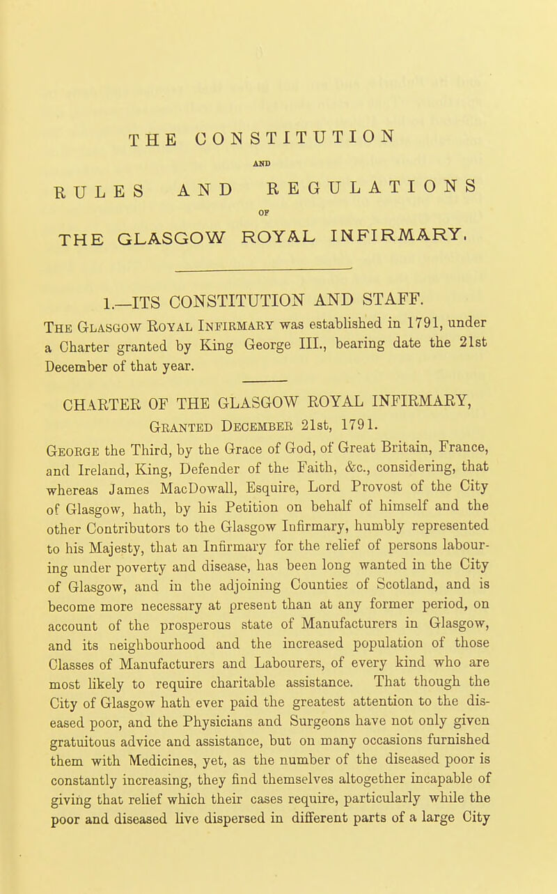 AND KULES AND REGULATIONS OF THE GLASGOW ROYAL INFIRMARY. 1.—ITS CONSTITUTION AND STAFF. The Glasgow Royal Infirmary was established in 1791, under a Charter granted by King George III, bearing date the 21st December of that year. CHARTER OF THE GLASGOW ROYAL INFIRMARY, Granted Decembek 21st, 1791. George the Third, by the Grace of God, of Great Britain, France, and Ireland, King, Defender of the Faith, &c., considering, that whereas James MacDowall, Esquire, Lord Provost of the City of Glasgow, hath, by his Petition on behalf of himself and the other Contributors to the Glasgow Infirmary, humbly represented to his Majesty, that an Infirmary for the relief of persons labour- ing under poverty and disease, has been long wanted in the City of Glasgow, and in the adjoining Counties of Scotland, and is become more necessary at present than at any former period, on account of the prosperous state of Manufacturers in Glasgow, and its neighbourhood and the increased population of those Classes of Manufacturers and Labourers, of every kind who are most likely to require charitable assistance. That though the City of Glasgow hath ever paid the greatest attention to the dis- eased poor, and the Physicians and Surgeons have not only given gratuitous advice and assistance, but on many occasions furnished them with Medicines, yet, as the number of the diseased poor is constantly increasing, they find themselves altogether incapable of giving that relief which their cases require, particularly while the poor and diseased live dispersed in different parts of a large City