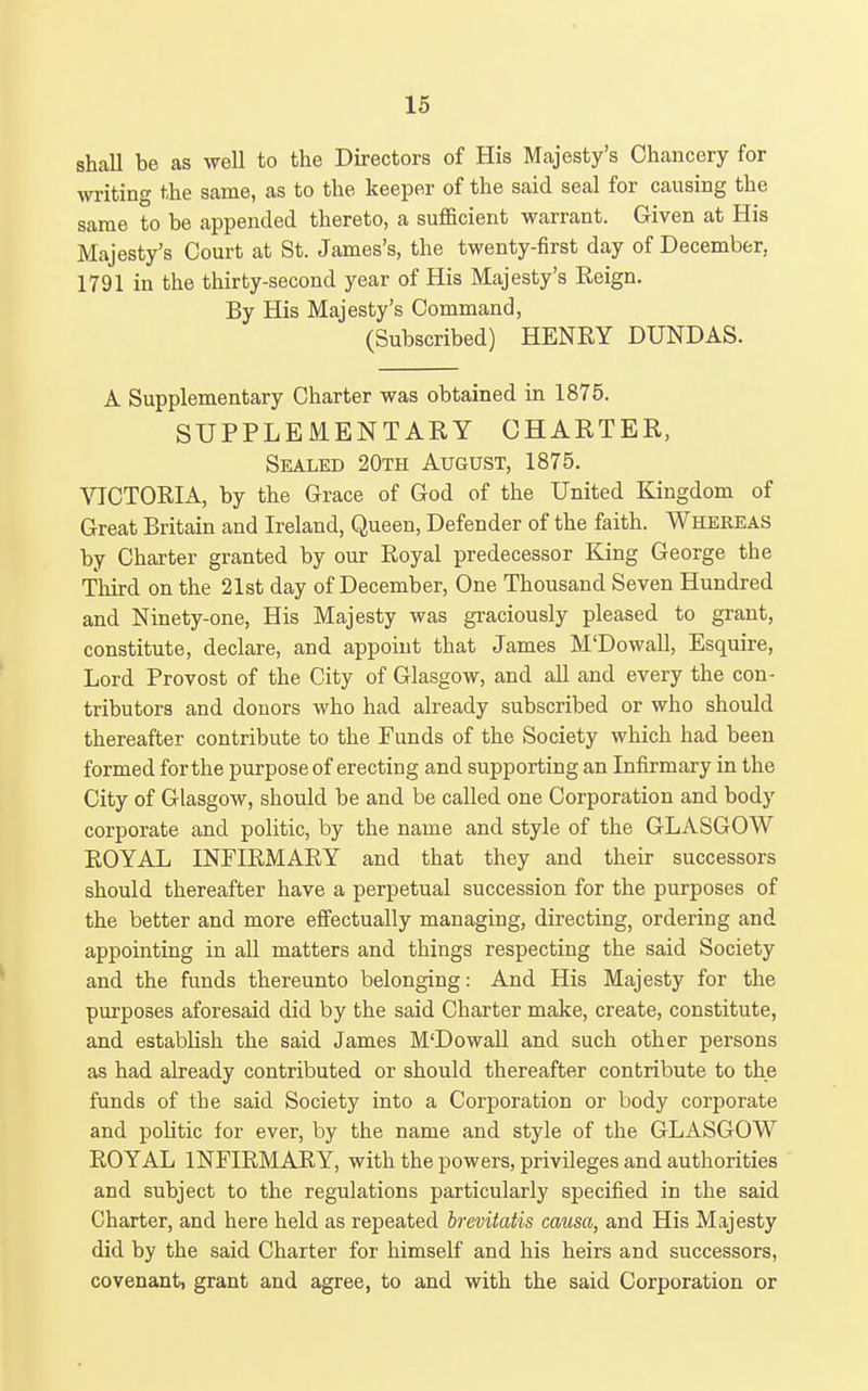 shall be as well to the Directors of His Majesty's Chancery for writing the same, as to the keeper of the said seal for causing the same to be appended thereto, a sufficient warrant. Given at His Majesty's Court at St. James's, the twenty-first day of December, 1791 in the thirty-second year of His Majesty's Reign. By His Majesty's Command, (Subscribed) HENRY DUNDAS. A Supplementary Charter was obtained in 1875. SUPPLEMENTARY CHARTER, Sealed 20th August, 1875. VICTORIA, by the Grace of God of the United Kingdom of Great Britain and Ireland, Queen, Defender of the faith. Whereas by Charter granted by our Royal predecessor King George the Third on the 21st day of December, One Thousand Seven Hundred and Ninety-one, His Majesty was gi-aciously pleased to grant, constitute, declare, and appoint that James M'Dowall, Esquire, Lord Provost of the City of Glasgow, and all and every the con- tributors and donors who had already subscribed or who should thereafter contribute to the Funds of the Society which had been formed for the purpose of erecting and supporting an Infirmary in the City of Glasgow, should be and be called one Corporation and body corporate and politic, by the name and style of the GLASGOW ROYAL INFIRMARY and that they and their successors should thereafter have a perpetual succession for the purposes of the better and more effectually managing, directing, ordering and appointing in all matters and things respecting the said Society and the funds thereunto belonging: And His Majesty for the purposes aforesaid did by the said Charter make, create, constitute, and establish the said James M'Dowall and such other persons as had already contributed or should thereafter contribute to the funds of the said Society into a Corporation or body corporate and politic for ever, by the name and style of the GLASGOW ROYAL INFIRMARY, with the powers, privileges and authorities and subject to the regulations particularly specified in the said Charter, and here held as repeated brevitatis causa, and His Majesty did by the said Charter for himself and his heirs and successors, covenant, grant and agree, to and with the said Corporation or