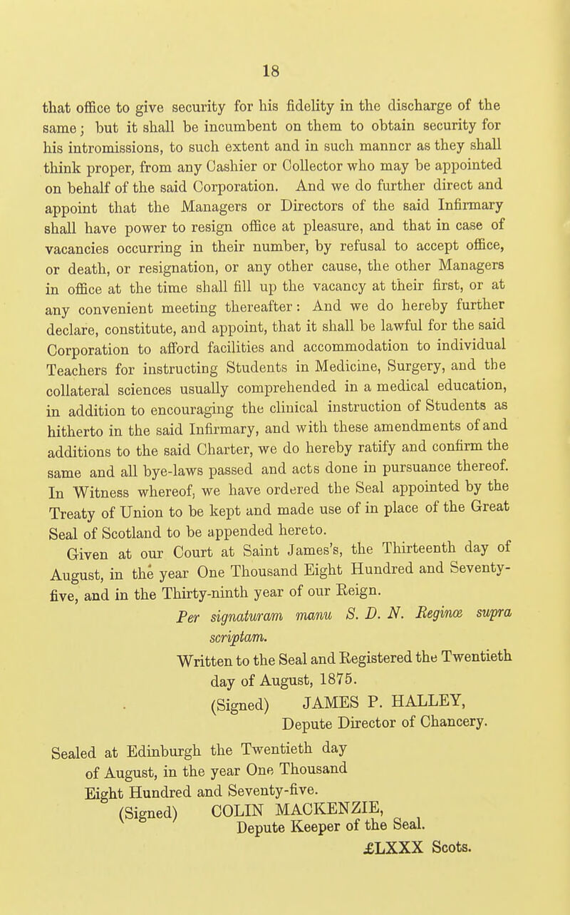 that oflSice to give security for his fidelity in the discharge of the same; but it shall be incumbent on them to obtain security for his intromissions, to such extent and in such manner as they shall think proper, from any Cashier or Collector who may be appointed on behalf of the said Corporation. And we do further direct and appoint that the Managers or Directors of the said Infirmary shall have power to resign ofl&ce at pleasure, and that in case of vacancies occurring in their number, by refusal to accept office, or death, or resignation, or any other cause, the other Managers in office at the time shall fill up the vacancy at their first, or at any convenient meeting thereafter: And we do hereby further declare, constitute, and appoint, that it shall be lawful for the said Corporation to alford facilities and accommodation to individual Teachers for instructing Students in Medicine, Surgery, and the collateral sciences usually comprehended in a medical education, in addition to encouraging the clinical instruction of Students as hitherto in the said Infirmary, and with these amendments of and additions to the said Charter, we do hereby ratify and confirm the same and all bye-laws passed and acts done in pursuance thereof. In Witness whereof, we have ordered the Seal appointed by the Treaty of Union to be kept and made use of in place of the Great Seal of Scotland to be appended hereto. Given at our Court at Saint James's, the Thirteenth day of August, in the year One Thousand Eight Hundred and Seventy- five, and in the Thirty-ninth year of our Reign. Per signatumm manu S. D. N. Begince, supra scriptam. Written to the Seal and Registered the Twentieth day of August, 1875. (Signed) JAMES P. HALLEY, Depute Director of Chancery. Sealed at Edinburgh the Twentieth day of August, in the year One Thousand Eight Hundred and Seventy-five. (Signed) COLIN MACKENZIE, Depute Keeper of the Seal. £LXXX Scots.