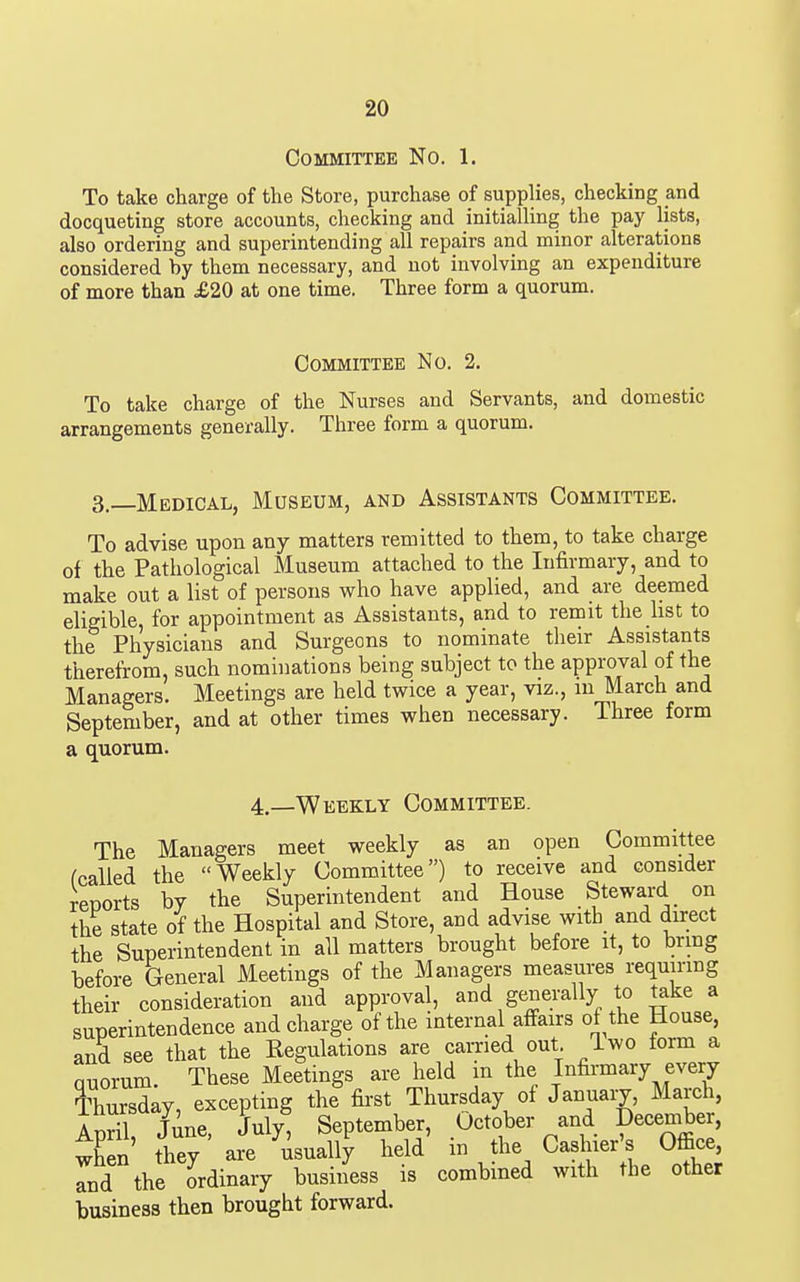 Committee No. 1. To take charge of the Store, purchase of supplies, checking and docqueting store accounts, checking and initiaUing the pay lists, also ordering and superintending all repairs and minor alterations considered by them necessary, and not involving an expenditure of more than £20 at one time. Three form a quorum. Committee No. 2. To take charge of the Nurses and Servants, and domestic arrangements generally. Three form a quorum. 3.—Medical, Museum, and Assistants Committee. To advise upon any matters remitted to them, to take charge of the Pathological Museum attached to the Infirmary, and to make out a list of persons who have applied, and are deemed eligible, for appointment as Assistants, and to remit the hst to the Physicians and Surgeons to nominate their Assistants therefrom, such nominations being subject to the approval of the Managers. Meetings are held twice a year, viz., lu March and September, and at other times when necessary. Three form a quorum. 4,—Weekly Committee. The Managers meet weekly as an open Committee fcalled the Weekly Committee) to receive and consider reports by the Superintendent and House Steward on the state of the Hospital and Store, and advise with_ and direct the Superintendent in all matters brought before it, to bring before General Meetings of the Managers measures requiring their consideration and approval, and generally to take a superintendence and charge of the internal affairs of the House, anS see that the Kegulations are carried out Iwo form a Quorum These Meetings are held m the Infirmary every Thursday, excepting the first Thursday of Januaiy, March, April, June, July, September, October and December, when they are usually held m the Cashier's Office, and the ordinary business is combined with the other business then brought forward.