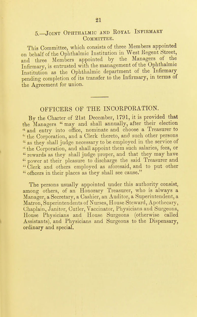 5.—Joint Ophthalmic and Royal Infirmary Committee. This Committee, which consists of three Members appointed on behalf of the Ophthalmic Institution in West Regent Street, and three Members appointed by the Managers of the Infirmary, is entrusted with the management of the Ophthalmic Institution as the Ophthalmic department of the Infirmary pending completion of its transfer to the Infirmary, in terms of the Agreement for union. OFFICERS OF THE INCORPORATION. By the Charter of 2l3t December, 1791, it is provided that the Managers  may and shall annually, after their election  and entry into office, nominate and choose a Treasurer to the Corporation, and a Clerk thereto, and such other persons  as they shall judge necessary to be employed in the service of  the Corporation, and shall appoint them such salaries, fees, or  rewards as they shall judge proper, and that they may have  power at their pleasure to discharge the said Treasurer and  Clerk and others employed as aforesaid, and to put other  officers in their places as they shall see cause. The persons usually appointed under this authority consist, among others, of an Honorary Treasurer, who is always a Manager, a Secretary, a Cashier, an Auditor, a Superintendent, a Matron, Superintendents of Nurses, House Steward, Apothecary, Chaplain, Janitor, Cutler, Vaccinator, Physicians and Surgeons, House Physicians and House Surgeons (otherwise called \ Assistants), and Physicians and Surgeons to the Dispensary, ordinary and special.