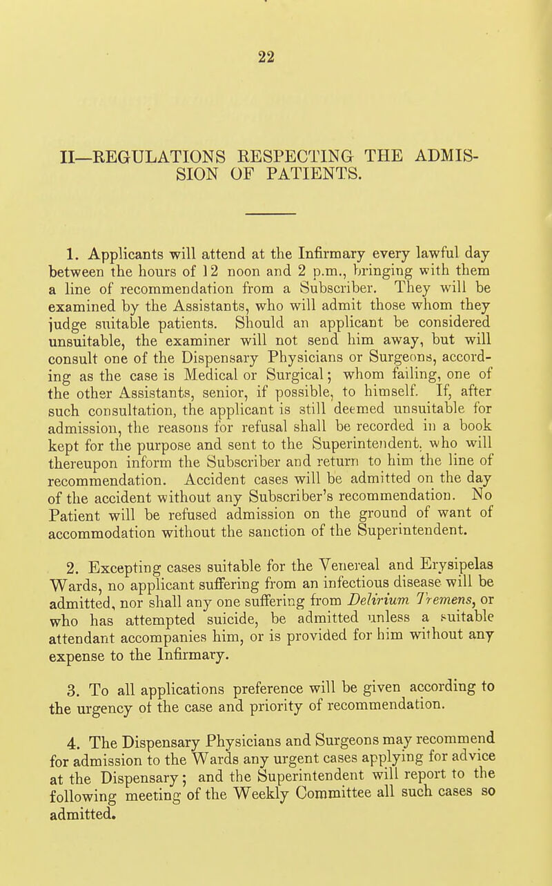 II—REGULATIONS RESPECTING THE ADMIS- SION OF PATIENTS. 1. Applicants will attend at the Infirmary every lawful day between the hours of 12 noon and 2 p.m., bringing with them a line of recommendation from a Subscriber. They will be examined by the Assistants, who will admit those whom they judge suitable patients. Should an applicant be considered unsuitable, the examiner will not send him away, but will consult one of the Dispensary Physicians or Surgeons, accord- ing as the case is Medical or Surgical; whom failing, one of the other Assistants, senior, if possible, to himself. If, after such consultation, the applicant is still deemed unsuitable for admission, the reasons for refusal shall be recorded in a book kept for the purpose and sent to the Superintendent, who will thereupon inform the Subscriber and return to him the line of recommendation. Accident cases will be admitted on the day of the accident without any Subscriber's recommendation. No Patient will be refused admission on the ground of want of accommodation without the sanction of the Superintendent. 2. Excepting cases suitable for the Venereal and Erysipelas Wards, no applicant sufiering from an infectious disease will be admitted, nor shall any one suffering from Delirium Tremens, or who has attempted suicide, be admitted unless a .'suitable attendant accompanies him, or is provided for him without any expense to the Infirmary. 3. To all applications preference will be given according to the urgency ot the case and priority of recommendation. 4. The Dispensary Physicians and Surgeons may recommend for admission to the Wards any urgent cases applying for advice at the Dispensary; and the Superintendent will report to the following meeting of the Weekly Committee all such cases so admitted.