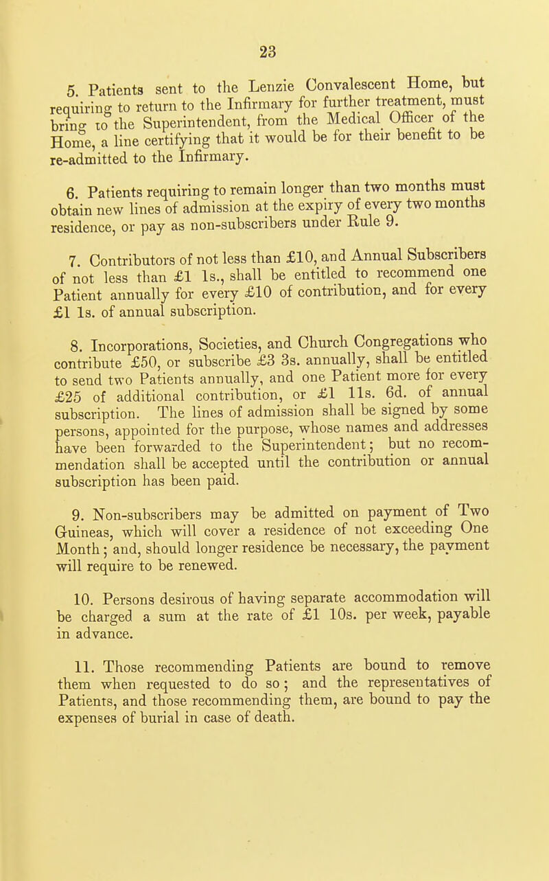 5 Patients sent to the Lenzie Convalescent Home, but requiring to return to the Infirmary for further treatment, must brins 10 the Superintendent, from the Medical Officer of the Hor^e, a line certifying that it would be for their benefit to be re-admitted to the Infirmary. 6 Patients requiring to remain longer than two months must obtain new lines of admission at the expiry of every two months residence, or pay as non-subscribers under Rule 9. 7 Contributors of not less than £10, and Annual Subscribers of not less than £1 Is., shall be entitled to recomniend one Patient annually for every £10 of contribution, and for every £1 Is. of annual subscription. 8. Incorporations, Societies, and Church Congregations who contribute £50, or subscribe £3 3s. annually, shall be entitled to send two Patients annually, and one Patient more for every £25 of additional contribution, or £1 lis. 6d. of annual subscription. The lines of admission shall be signed by some persons, appointed for the purpose, whose names and addresses have been forwarded to the Superintendent; but no recom- mendation shall be accepted until the contribution or annual subscription has been paid. 9. Non-subscribers may be admitted on payment of Two Guineas, which will cover a residence of not exceeding One Month; and, should longer residence be necessary, the payment will require to be renewed. 10. Persons desirous of having separate accommodation will be charged a sum at the rate of £1 10s. per week, payable in advance. 11. Those recommending Patients are bound to remove them when requested to do so; and the representatives of Patients, and those recommending them, are bound to pay the expenses of burial in case of death.